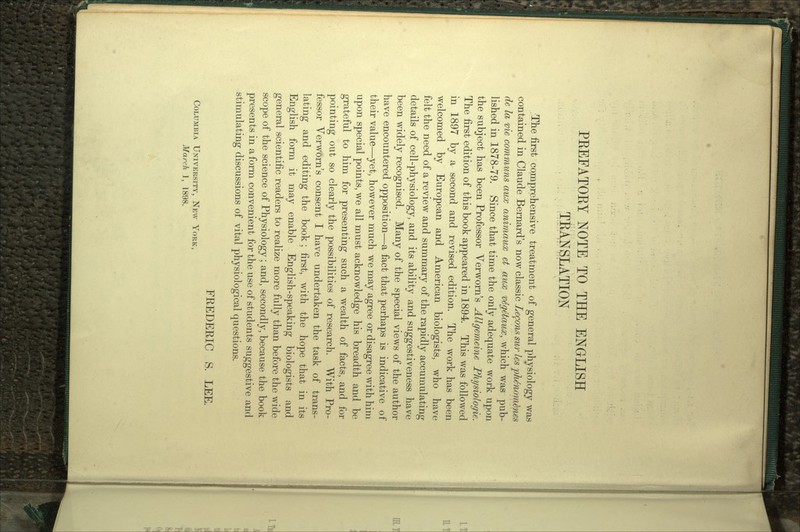 PREFATORY NOTE TO THE ENGLISH TiUNSLATION The first comprehensive treatment of general physiology was contained in Claude Bernard's now classic Lemons sur les pMnom&nes de la me communs aux animaux et aiix vfyetaux, which was pub- lished in 1878-79. Since that time the only adequate work upon the subject has been Professor Verworn's Allgemeine Physiologic. The first edition of this book appeared in 1894. This was followed in 1897 by a second and revised edition. The work has been welcomed by European and American biologists, who have felt the need of a review and summary of the rapidly accumulating details of cell-physiology, and its ability and suggestiveness have been widely recognised. Many of the special views of the author have encountered opposition—a fact that perhaps is indicative of their value—yet, however much we may agree or disagree with him upon special points, we all must acknowledge his breadth and be grateful to him for presenting such a wealth of facts, and for pointing out so clearly the possibilities of research. With Pro- fessor Verworn's consent I have undertaken the task of trans- lating and editing the book; first, with the hope that in its English form it may enable English-speaking biologists and general scientific readers to realize more fully than before the wide scope of the science of Physiology; and, secondly, because the book presents in a form convenient for the use of students suggestive and stimulating discussions of vital physiological questions. FREDERIC S. LEE. COLUMBIA UNIVERSITY, NEW YORK,