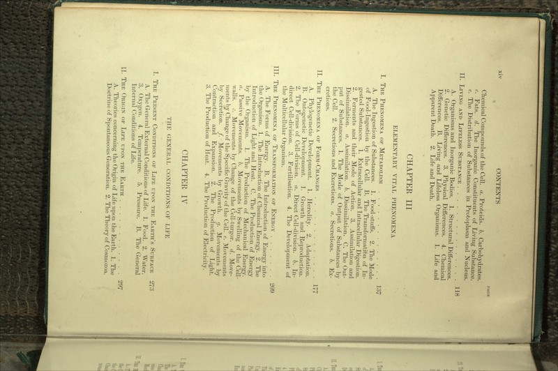 PAGE Chemical Compounds of the Cell. a. Proteids. b. Carbohydrates, c. Fats. d. The Inorganic Constituents of Living Substance. e. The Distribution of Substances in Protoplasm and Nucleus. II. LIVING AND LIFELESS SUBSTANCE 118 A. Organisms and Inorganic Bodies. 1. Structural Differences. 2. Genetic Differences. 3. Physical Differences. 4. Chemical Differences. B. Living and Lifeless Organisms. 1. Life and Apparent Death. 2. Life and Death. CHAPTER III ELEMENTARY VITAL PHENOMENA I. THE PHENOMENA OF METABOLISM 137 A. The Ingestion of Substances. 1. Food-stuffs. 2. The Mode of Food-Ingestion by the Cell. B. The Transformation of In- gested Substances. 1. Extracellular and Intracellular Digestion. 2. Ferments and their Mode of Action. 3. Assimilation and Dissimilation, a. Assimilation, b. Dissimilation. C. The Out- put of Substances. 1. The Mode of Output of Substances by the Cell. 2. Secretions and Excretions, a. Secretions, b. Ex- cretions. II. THE PHENOMENA OF FORM-CHANGES 177 A. Phylogenetic Development. 1. Heredity. 2. Adaptation. B. Ontogenetic Development. 1. Growth and Reproduction. 2. The Forms of Cell-division, a. Direct Cell-division, b. In- direct Cell-division. 3. Fertilisation. 4. The Development of the Multicellular Organism. III. THE PHENOMENA OF TRANSFORMATION OF ENERGY 209 A. The Forms of Energy. B. The Introduction of Energy into the Organism. 1. The Introduction of Chemical Energy. 2. The Introduction of Light and Heat. C. The Production of Energy by the Organism. 1. The Production of Mechanical Energy. a. Passive Movements, b. Movements by Swelling of the Cell- walls, c. Movements by Change of the Cell-turgor. d. Move- ments by Change of the Specific Gravity of the Cell. e. Movements by Secretion. /. Movements by Growth. </. Movements by Contraction and Expansion. 2. The Production of Light. 3. The Production of Heat. 4. The Production of Electricity. CHAPTER IV THE GENERAL CONDITIONS OF LIFE I. THE PRESENT CONDITIONS OF LIFE UPON THE EARTH'S SURFACE 273 A. The General External Conditions of Life. 1. Food. 2. Water. 3. Oxygen. 4. Temperature. 5. Pressure. B. The General Internal Conditions of Life. II. THE ORIGIN OF LIFE UPON THE EARTH 297 A. Theories concerning the Origin of Life upon the Earth. 1. The