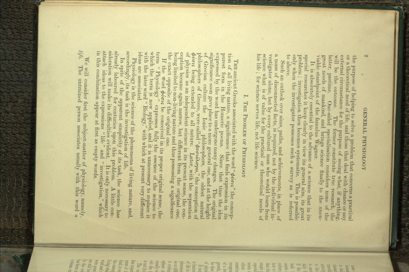 the purpose of helping to solve a problem that concerns a practical or a theoretical need of life, and those that deal with chance or any external circumstance for the purpose of seeing what, if anything, will be the outcome. The former constitute true research, the latter, pastime. One-sided specialisation considers none of the great needs of mankind, and brings science finally to the unen- viable standpoint of the famulus Wagner. It is absolutely essential to the advance of a science that in its special researches it keep clearly in view its general aim, its great problem ; investigation then becomes systematic. This is possible only when the investigator possesses such a survey as is referred to above. Such an outlook over aims, paths, and achievements, in place of a mass of disconnected facts, is required, not by the individual in- vestigator alone, but by every cultured man who would learn from science what is of value for the practical or theoretical needs of his life ; for science serves life, not life science. I. THE PROBLEM OF PHYSIOLOGY THE ancient Greeks associated with the word <pv<n,<$ the concep- tion of all living nature, a significance that finds expression in its purest form in the Homeric poems. Since that time the idea expressed by the word has undergone many changes. The original significance soon gave place to a more general one, and at the height of Grecian culture the Ionic philosophers, the oldest natural philosophers of Greece, were called <t>va-io\oyoi, the conception of </>uo-£9 being extended to all nature. Later, with the separation of physics as an independent science in its present sense, the con- ception became again narrow, but different from the original one, being limited to non-living nature and thus possessing a significance the exact opposite of the original one. If the word (f>vcris be conceived in its proper original sense, the term  Physiology expresses fully the essence of the science to -which the term is now applied, and it is unnecessary to replace it with the later word  Biology, with which at present very different ideas are associated. Physiology is the science of the phenomena of living nature, and, accordingly, its task is the investigation of life. In spite of the apparent simplicity of its task, the science has already laboured for centuries upon this problem. A little con- sideration will make its difficulties evident. It is only necessary to attach ideas to the expressions  life  and  investigation, which in this combination appear at first as empty words. We will consider first the subject-matter of physiology, namely, life. The untrained person associates usually with this word a