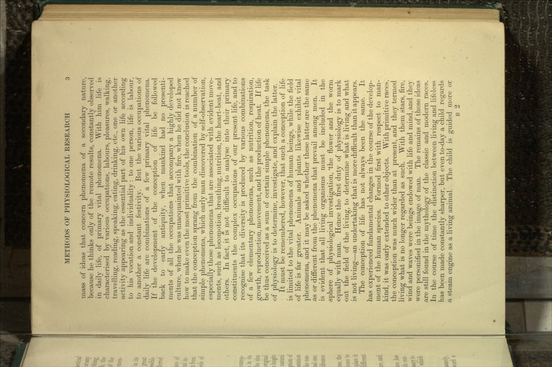 mass of ideas that concern phenomena of a secondary nature, because he thinks only of the remote results, constantly observed in daily life, of primary vital phenomena. With him life is characterised by various occupations, labours, pleasures, walking, travelling, reading, speaking, eating, drinking, etc., one or another activity appearing as the essential part of his own life according to his vocation and individuality: to one person, life is labour, to another a constant festivity. But the various occupations of daily life are combinations of a few primary vital phenomena. If the development of the conception of life be followed back to early antiquity, when mankind had no presenti- ments of all the occupations that accompany a highly developed culture, when he was unacquainted with fire, when he did not know how to make even the most primitive tools, the conclusion is reached that the conception sprang from the combination of a number of simple phenomena, which early man discovered by self-observation, especially those phenomena that are associated with evident move- ments, such as locomotion, breathing, nutrition, the heart-beat, and others. In fact, it is not difficult to analyse into their primary •constituents the complex occupations of our present life, and to recognise that its diversity is produced by various combinations of a few elementary phenomena, such as nutrition, respiration, growth, reproduction, movement, and the production of heat. If life be thus conceived as a sum of certain simple phenomena, the task of physiology is to determine, investigate, and explain the latter. It must be remembered, however, that such a conception of life is limited to the vital phenomena of human beings, while the field of life is far greater. Animals and plants likewise exhibit vital phenomena, and it may be asked whether these latter are the same -as or different from the phenomena that prevail among men. It is evident that all living organisms must be included in the .sphere of physiological investigation, the flower and the worm equally with man. Hence the first duty of physiology is to mark out the field of the living, to determine what is living and what is not living—an undertaking that is more difficult than it appears. The conception of life has not always been the same. It has experienced fundamental changes in the course of the develop- ment of the human species. Formed first with respect to man- kind, it was early extended to other objects. With primitive races, the conception was much wider than at present, and they termed living what is no longer regarded as such. With them stars, fire, wind and waves were beings endowed with life and mind, and they were personified in the image of man. The remains of these ideas are still found in the mythology of the classic and modern races. In the course of time the distinction between living and lifeless has been made constantly sharper, but even to-day a child regards •a steam engine as a living animal. The child is guided more or B 2