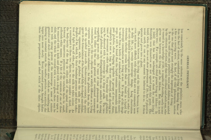 less consciously by the same criterion as the primitive races, who from the fact of motion, considered as living the dancing flame of a fire or a moving wave. In fact, of all vital phenomena, motion is the one that gives most strongly the impression of living. It may be said that only primitive races and children are misled by the criterion of motion, and that the civilised and adult man, who is versed in a knowledge of life, is capable of deciding easily in any given case between the living and the lifeless. But this is not always true. For example, are dried grains living or lifeless ? Is a lentil that has lain unchanged in a chest for years living ? Scientific men themselves are not agreed upon this point. The lentil, when dry, does not show phenomena of life, but, if placed in moist earth, it can at any moment be induced to do so. It then sprouts and grows into a plant. The decision between the living and the lifeless becomes, how- ever, much more difficult with objects that are not commonly seen in daily life, e.g., certain microscopic things. Long observation and very detailed investigation are frequently required in order to> determine whether certain bodies that are found in a liquid by microscopic examination are living or not. If a drop of the dregs be taken from a bottle of weissbeer and examined with the micro- scope, it will be found that the liquid contains innumerable small pale globules, often clinging together in groups of two or three,, completely at rest so long as they are observed, and showing no trace of movement or other change. Very similar small globules, may be observed with a microscope in a drop of milk. The two kinds of globules can be distinguished from one another by strong magnifying powers only. No trace of vital phenomena can be found in either by the most patient and continued microscopic examination, yet the two objects are as widely different as a living organism and a lifeless substance; for the globules from the beer are the so-called yeast-cells (Saccharomyces cerevisicz), the active agent in the fermentation of the beer and fully developed, unicellular, living organisms, while the globules from the milk are lifeless; droplets of fat, which, by their abundant presence and their reflec- tion of light from all sides, give to the milk its white colour. As a counterpart to these two objects, we may consider a third. In the body-cavity of the frog on either side of the spinal column between the transverse processes of the vertebrae there lie smally yellowish-white masses. If a bit of the contents of one of these be removed with a knife and placed with a drop of water upon a slide, and the whole be covered with a cover-glass, there may be seen with strong powers of the microscope a mass of minute granules and short rods of different sizes, which are trembling and dancing in constant motion, the smaller particles very actively, the larger ones more slowly. Every untrained person, brought before these three preparations and asked which of the three objects-