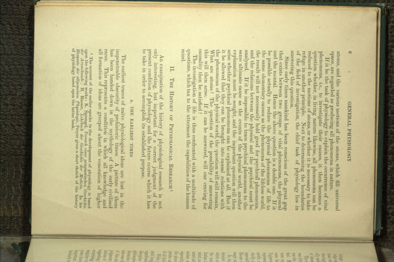 atoms, and the various motions of the atoms, which fill universal space, are regarded as producing all phenomena in nature. If it be the task of physiology to explain the occurrence of vital phenomena, i.e., to investigate their causes, it then becomes a question whether, in living nature likewise, all phenomena can be reduced to the motions of atoms, or whether it is necessary to take refuge in another principle. Next to determining the boundaries of the field of investigation, the chief task of physiology lies in answering this question. Since early times mankind has been conscious of the great gap that exists between two groups of vital phenomena, the physical and the mental. Hence the above question is a double one. If it be possible actually to reduce the physical phenomena of life to the same elementary causes as the phenomena of the lifeless world, the result will not necessarily hold good for psychical phenomena, and the relations between the physical and the psychical must be analysed. If it be impossible to trace psychical phenomena to the same ultimate cause as the events of the physical world, another explanation must be sought, and the important question will then arise whether psychical phenomena can be explained at all. But if it be allowed that they can be brought into causal relations with the phenomena of the physical world, the question will still remain. What are atoms ? The question of the possibility of answering this will then arise. If it can be answered, will our craving for causality then be satisfied ? The investigation of life is thus confronted with a multitude of questions, which tax to the uttermost the capabilities of the human mind. II. THE HISTORY OF PHYSIOLOGICAL RESEARCH1 An examination of the history of physiological research is not only interesting, but important for a correct judgment of the present condition of physiology and the future course which it has to take in order to accomplish its established purpose. A. THE EARLIEST TIMES The earliest traces of naive physiological ideas are lost in the impenetrable obscurity of prehistoric times. A picture of them has been handed down in the mythology of the early civilised races. This represents .a condition in which all knowledge and all formation of ideas are grouped about the veneration of higher 1 The account of the earlier epochs in the development of physiology is based upon the following works : K. Sprengel, Versuch einer pragmatischen Geschichte der Arzneikunde ; H. Haeser, Lehrbuch der Geschichte der Medicin. In his Elemente der allgemeinen Physiologic, Preyer gives a short sketch of the history of physiology based upon the latter book.