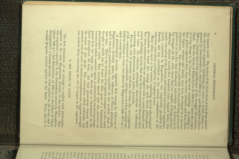 the organic world. The notion of the derivation of man from animal- like ancestors originally inhabiting the water, is found clearly ex- pressed by Anaximander (b. about 620 B.C.); and Heraclitus (about 500 B.C.) had an idea of the significance of the struggle for existence (epts). But the theory of Empedocles (b. 504 B.C.) upon the origin of living things is the clearest and most surprising. According to him, plants appeared first, then the lower animals, and from them the higher animals and, finally, men were developed by a process of perfection. The effective principle in this perfecting process he perceived in the fact that ill-adapted individuals are destroyed in the struggle for life, while those that are capable of living produce offspring. Almost twenty-five hundred years elapsed before this simple conception of the descent and natural selection of organisms, clearly expressed by Empedocles, was empirically grounded by Darwin and was established as the natural explanation of the otherwise marvellous multiplicity of organic forms. Many ideas, more or less correct, regarding special physiological phenomena are found also among the early Greek philosophers. But these scattered truths are mingled with so many fantastic and purely arbitrary notions that, from their associations, they lose their real value. No coherent, systematic observations or reflections concerning vital phenomena exist before Aristotle. From the side of practical medicine, likewise, the investigation of life experienced no considerable advance, even when medical art, hitherto without a critic, was placed by Hippocrates (460-377 B.c.) upon a sound basis. A physiological doctrine appeared first among the followers of Hippocrates, probably under the influence of Plato's philosophy, and it was soon perfected and controlled all the medical ideas of that time. This is the doctrine of the spirits (trvevfia), in the main thought of which can be found the first germ of a fundamental physiological truth. This doctrine asserts that the pneuma, an excessively subtile material agent, is attracted by the human lungs, passes from the lungs into the blood, and is distributed by the latter throughout the body. All vital phenomena depend upon the action of this agent. This conception, which, naturally, was adorned with all sorts of absurd accompaniments, suggests strongly our modern ideas concerning the role of oxygen in the organism. B. THE PERIOD OF GALEN The first intimation of an attempt to explain vital phenomena appears in the early Hippocratic doctrine of the pneuma. This was expanded, especially in the Alexandrian school, by Herophilus (about 300 B.C.) and Erasistratus (d. 280 B.C.), the latter of whom distinguished a 7rvev/j,a ^COTIKOV (vital spirits) in the heart and a (animal spirits) in the brain. From this it is