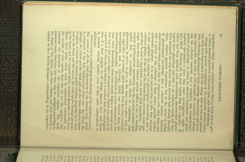 % importance which many centuries later Harvey knew how to give it, Galen himself practised vivisection upon pigs and monkeys. Along with general recognition of his immortal service, Galen has often been reproached with the charge that he was not content with collecting physiological facts, making observations and devis- ing experiments, but that he felt strongly the necessity of arrang- ing his collected material into a complete and comprehensive system of physiology, in which he allowed hypothesis and philo- sophical speculation a place that exact investigation ought to have filled. Nothing can be more unjust than this reproach. If Galen had been satisfied with ascertaining disconnected physio- logical facts, physiology and with it all medicine would not have been advanced one step farther than Aristotle had already brought them. Galen's greatest importance lies in the union of scraps of physiological knowledge into a coherent system. Isolated observations obtain value only in connection with other facts, and only a survey of the relations of facts makes possible further systematic progress. It is only natural that, in this first attempt to put together the material of physiological observation into a coherent picture of the life of the human body, recourse must now and then be had to hypothesis, even much bold hypothesis. The single fault from which Galen's system suffers is not its binding cement of philosophical speculation, but the peculiar dualism that misled him, in accordance with which, in explaining vital phenomena, he strove to give at the same time a place both to the rigid idea of necessity, which sprang from his exact scientific investigations, and to teleology, which was derived from the Aristotelian philosophy. Nevertheless, in a just estimation of his time, when Aristotelian ideas had already begun a universal sway that was to last more than a thousand years, Galen can scarcely be reproached for this, the less when it is recalled that the teleological idea of a final purpose in all things appears here and there in modern natural science even to-day, quite independent of philosophy. Galen's system is based upon the doctrine of the spirits (pneuma). The causes of all the vital phenomena of the human body, which is composed of the four fundamental juices, viz.: the blood, the phlegm, the yellow and the black gall, are the three different forms of spirits, of which the animal spirits (irvevfjia ^V^LKOV) have their seat in the brain and the nerves, the vital spirits (irvevfjua fari/cov) in the heart, and the natural spirits (Trvev/jia (frvo-i/cov) in the liver. These three forms, which must be regenerated continually by the receipt of vital spirits from the air, are the agencies that maintain the functions of the respective organs. The body possesses many functions, but they may be arranged, according to the forms of the spirits, into three classes, and each function is carried on by a faculty (SiW/zt?) corresponding to its respective