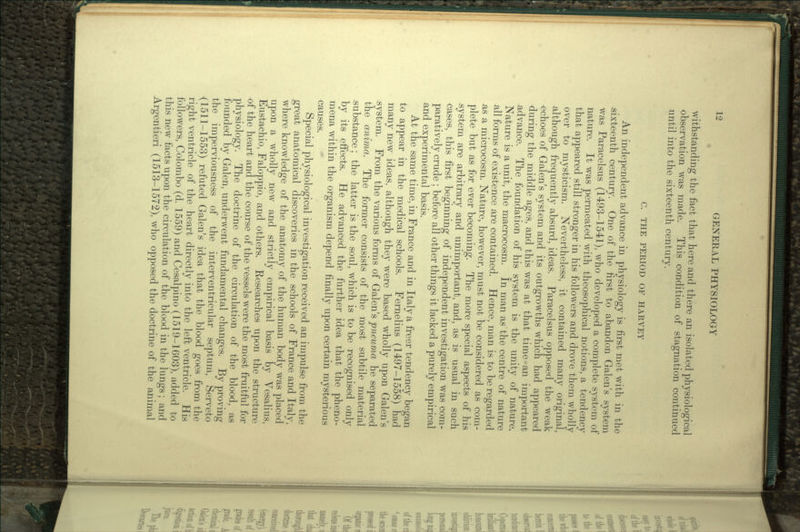 withstanding the fact that here and there an isolated physiological observation was made. This condition of stagnation continued until into the sixteenth century. C. THE PERIOD OF HARVEY An independent advance in physiology is first met with in the •sixteenth century. One of the first to abandon Galen's system was Paracelsus (1493-1541), who developed a complete system of nature. It was permeated with theosophical notions, a tendency that appeared still stronger in his followers and drove them wholly over to mysticism. Nevertheless, it contained many original, although frequently absurd, ideas. Paracelsus opposed the weak echoes of Galen's system and its outgrowths which had appeared during the middle ages, and this was at that time an important advance. The foundation of his system is the unity of nature. Nature is a unit, the macrocosm. In man as the centre of nature all forms of existence are contained. Hence, man is to be regarded as a microcosm. Nature, however, must not be considered as com- plete but as for ever becoming. The more special aspects of his system are arbitrary and unimportant, and, as is usual in such cases, this first beginning of independent investigation was com- paratively crude ; before all other things it lacked a purely empirical and experimental basis. At the same time, in France and in Italy a freer tendency began to appear in the medical schools. Fernelius (1497-1558) had many new ideas, although they were based wholly upon Galen's system. From the various forms of Galen's pneuma he separated the anima. The former consists of the most subtile material .substance; the latter is the soul, which is to be recognised only by its effects. He advanced the further idea that the pheno- mena within the organism depend finally upon certain mysterious causes. Special physiological investigation received an impulse from the great anatomical discoveries in the schools of France and Italy, where knowledge of the anatomy of the human body was placed upon a wholly new and strictly empirical basis by Vesalius, Eustachio, Faloppio, arid others. Researches upon the structure of the heart and the course of the vessels were the most fruitful for physiology. The doctrine of the circulation of the blood, as founded by Galen, underwent fundamental changes. By proving the imperviousness of the interventricular septum, Serveto •(1511-1553) refuted Galen's idea that the blood goes from the right ventricle of the heart directly into the left ventricle. His followers, Colombo (d. 1559) and Cesalpino (1519-1603), added to this new facts upon the circulation of the blood in the lungs; and Argentieri (1513-1572), who opposed the doctrine of the animal