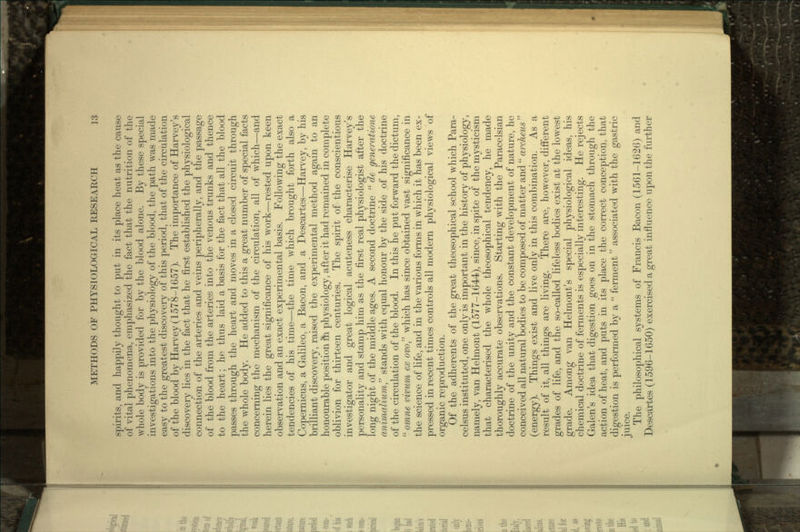 spirits, and happily thought to put in its place heat as the cause of vital phenomena, emphasized the fact that the nutrition of the whole body is provided for by the blood alone. By these special investigations into the physiology of the blood, the path was made easy to the greatest discovery of this period, that of the circulation of the blood by Harvey (1578-1657). The importance of Harvey's discovery lies in the fact that he first established the physiological connection of the arteries and veins peripherally, and the passage of the blood from the arteries into the venous trunks and thence to the heart; he thus laid a basis for the fact that all the blood passes through the heart and moves in a closed circuit through the whole body. He added to this a great number of special facts concerning the mechanism of the circulation, all of which—and herein lies the great significance of his work—rested upon keen observation and an exact experimental basis. Following the exact tendencies of his time—the time which brought forth also a Copernicus, a Galileo, a Bacon, and a Descartes—Harvey, by his brilliant discovery, raised the experimental method again to an honourable position in physiology, after it had remained in complete oblivion for thirteen centuries. The spirit of the conscientious investigator and great logical acuteness characterise Harvey's personality and stamp him as the first real physiologist after the long night of the middle ages. A second doctrine  de generatione animalium stands with equal honour by the side of his doctrine of the circulation of the blood. In this he put forward the dictum,  omne vivum ex ovo which has since obtained vast significance in the science of life, and in the various forms in which it has been ex- pressed in recent times controls all modern physiological views of organic reproduction. Of the adherents of the great theosophical school which Para- celsus instituted, one only is important in the history of physiology, namely, van Helmont (1577-1644), since, in spite of the mysticism that characterised the whole theosophical tendency, he made thoroughly accurate observations. Starting with the Paracelsian doctrine of the unity and the constant development of nature, he conceived all natural bodies to be composed of matter and  archeus  (energy). Things exist and live only in this combination. As a result of it, all things are living. There are, however, different grades of life, and the so-called lifeless bodies exist at the lowest grade. Among van Helmont's special physiological ideas, his chemical doctrine of ferments is especially interesting. He rejects Galen's idea that digestion goes on in the stomach through the action of heat, and puts in its place the correct conception, that digestion is performed by a  ferment associated with the gastric juice. The philosophical systems of Francis Bacon (1561-1626) and Descartes (1596-1650) exercised a great influence upon the further