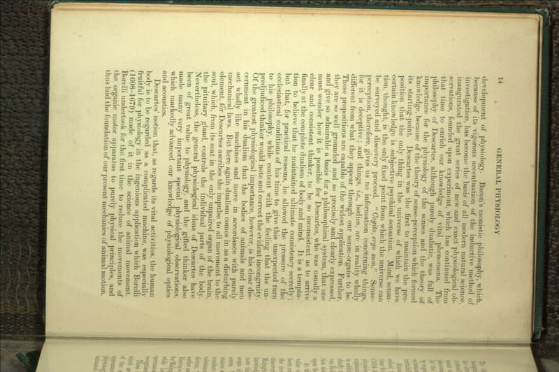 • development of physiology. Bacon's monistic philosophy, which, because of its vigorous accentuation of the inductive method of investigation, has become the basis of all modern natural science, inaugurated the great series of new and exact physiological ob- servations, founded upon experiment, which has continued from that time to enrich our knowledge of vital phenomena. The philosophy of Descartes, although purely dualistic, was full of importance for the physiology of the senses and the theory of knowledge, because of the theory of sense-perception which formed its starting-point. Descartes was the first to maintain the pro- position that the only thing in the universe of which we have certain knowledge is subjective psychical sensation. Mind, sensa- tion, thought, is the only fixed point from which the universe can be surveyed and discovery proceed.  Cogito, ergo sum!' Sense- perception, therefore, gives us no information concerning things, for it is deceptive; and things, i.e., bodies, are in reality wholly different from what they appear through our sense-organs to be. These propositions are capable of the widest application. Further, they are so well grounded and so precisely and clearly expressed, and give so admirable a basis for a philosophical system, that one must wonder how it is possible for Descartes, who was usually a clear and consistent thinker, to be so inconsistent as to arrive finally at the complete dualism of body and mind. It is a tempta- tion to believe that he maintained ultimate consistency secretly; but that, for practical reasons, he allowed the pressure of the ecclesiastical conditions of his time to give this unexpected turn to his philosophy, while content with the feeling that the un- predjudiced thinker would note and correct the evident incongruity. Of the greatest physiological importance, however, is his clear dis- cernment in his dualism that the bodies of animals and men act wholly like machines and move in accordance with purely mechanical laws. But here again dualism comes in as a disturbing element, for Descartes ascribes the impulse to all movement to the soul, which, from its seat in the only unpaired organ of the brain, the pituitary gland, controls the individual parts of the body. Nevertheless, the general physiological ideas of Descartes have been of great value to physiology, and the gifted thinker also made many very important special physiological observations, which markedly advanced our knowledge of physiological optics and acoustics. Descartes' notion that, as regards its vital activities, the human body is to be regarded as a complicated machine, was especially fruitful for physiology in the ingenious application which Borelli (1608-1679) made of it in the science of animal movement. Borelli undertook for the first time to reduce the movements of the organic motor apparatus to purely physical principles, and thus laid the foundation of our present mechanics of animal motion.