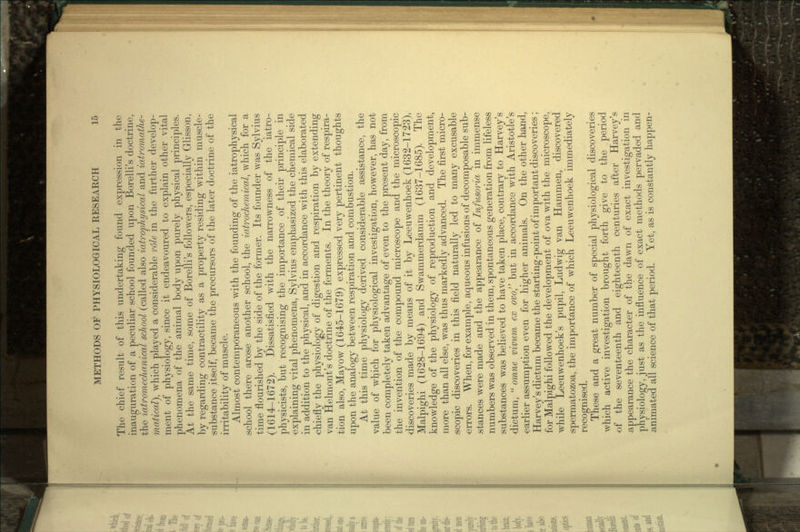 The chief result of this undertaking found expression in the inauguration of a peculiar school founded upon Borelli's doctrine, the iatromechanical school (called also iatrophysical and iatromathe- matical), which played a considerable role in the further develop- ment of physiology, since it endeavoured to explain other vital phenomena of the animal body upon purely physical principles. At the same time, some of Borelli's followers, especially Glisson, by regarding contractility as a property residing within muscle- substance itself, became the precursors of the later doctrine of the irritability of muscle. Almost contemporaneous with the founding of the iatrophysical .school there arose another school, the iatrochemical, which for a time flourished by the side of the former. Its founder was Sylvius (1614-1672). Dissatisfied with the narrowness of the iatro- physicists, but recognising the importance of their principle in •explaining vital phenomena, Sylvius emphasized the chemical side in addition to the physical, and in accordance with this elaborated •chiefly the physiology of digestion and respiration by extending van Helmont's doctrine of the ferments. In the theory of respira- tion also, Mayow (1645-1679) expressed very pertinent thoughts upon the analogy between respiration and combustion. At this time physiology derived considerable assistance, the value of wtjich for physiological investigation, however, has not been completely taken advantage of even to the present day, from the invention of the compound microscope and the microscopic discoveries made by means of it by Leeuwenhoek (1632-1723), Malpighi (1628-1694) and Swammerdamm (1637-1685). The knowledge of the physiology of reproduction and development, more than all else, was thus markedly advanced. The first micro- scopic discoveries in this field naturally led to many excusable •errors. When, for example, aqueous infusions of decomposable sub- stances were made and the appearance of Infusoria in immense numbers was observed in them, spontaneous generation from lifeless substances was believed to have taken place, contrary to Harvey's dictum,  omne vivum ex ovo, but in accordance with Aristotle's •earlier assumption even for higher animals. On the other hand, Harvey's dictum became the starting-point of important discoveries; for Malpighi followed the development of ova with the microscope, while Leeuwenhoek's pupil, Ludwig van Hammen, discovered spermatozoa, the importance of which Leeuwenhoek immediately recognised. These and a great number of special physiological discoveries which active investigation brought forth give to the period of the seventeenth and eighteenth centuries after Harvey's appearance the character of the dawn of exact investigation in physiology, just as the influence of exact methods pervaded and animated all science of that period. Yet, as is constantly happen-