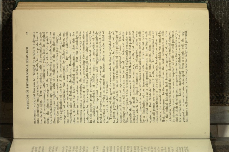 mechanical work, and this can be changed by means of a dynamo into electricity and be made to serve finally for the production of the electric light. Thus we perform daily the remarkable experi- ment of re-transforming, after millions of years, into its original form, the kinetic energy of the sun's rays which the plants of the Carboniferous age employed for storing up carbon, and thus illuminating our nights with the radiance of the sun that shone upon the surface of the earth in immemorial times (Cf. Bunge). The application of the law of the conservation of energy to the energetics of organisms was attempted by Robert Mayer, and has since been undertaken many times. By the calorimetric researches also of Dulong, Helmholtz, Rosenthal, Rubner, and others, the proof has been afforded experimentally that this law is as true in living nature as in lifeless. But our knowledge is extremely scanty concerning the mode of action of energy in the various performances of the body, concerning the transformations undergone by the energy in its path through the living substance. In this respect plant physiology, which is indebted especially to the striking researches of Pfeffer upon the energetics of the plant-cell for important discoveries and suggestions, is relatively farther advanced than animal physiology. In this subject of the energetics of living substance the future offers a wide field of labour, which is full of reward. The second of the great discoveries, which also has yielded chiefly to plant physiology its most important results, but has not yet been employed at its full value in the science of the physiology of animals, is the fact that organisms are composed of cells. The be- ginnings of the cell-theory are to be found in botanical studies. The microscopists of the seventeenth and eighteenth centuries, es- pecially Malpighi, Treviranus,Mohl,and Meyen found that plants are composed of small microscopic chambers, or cells, and elongated tubes which have liquid contents. The elongated tubes soon proved themselves to be structures that arise from series of cells by a dissolution of the transverse walls. Brown found next a more solid nucleus as a wide-spread structure in the liquid cell- contents. But Schleiden first put into general form the idea that all plants are composed of cells, and he distinguished as an essential constituent of the cell-contents, besides the cell-sap and nucleus, the semi-liquid motile plant-slime, which was termed by Mohl protoplasm. In the meantime the wide occurrence of cells in the animal kingdom had become recognised, and, soon after Schleiden, Schwann founded the cell-theory for the animal kingdom by showing that animals are composed of cells or cell-products, and in their development progress from forms that contain only a few similar cells. Later, embryology established the fact that in general all organisms are developed from a single cell, the egg- cell, into a cell-community which may become large and powerful,