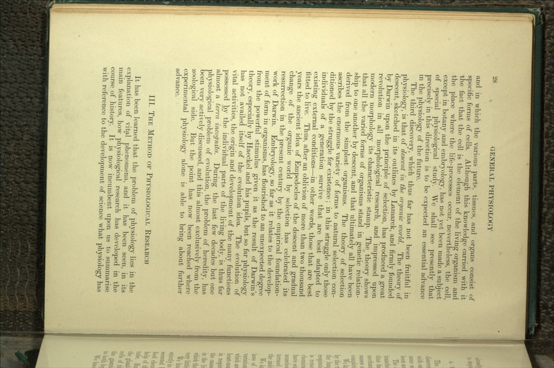 and in which the various parts, tissues, and organs consist of specific forms of cells. Although this knowledge carried with it the fact that the cell is the element of the living organism and the place where the life-processes occur, nevertheless, the cell, except in botany and embryology, has not yet been made a subject of special physiological study. We shall see presently that precisely in this direction is to be expected an essential advance in the physiology of the future. The third discovery, which thus far has not been fruitful in physiology, is that of descent in the organic world. The theory of descent, sketched in its outlines by Lamarck, and firmly founded by Darwin upon the principle of selection, has produced a great revolution in all morphological research, and impressed upon modern morphology its characteristic stamp. The theory shows that all the varied forms of organisms stand in genetic relation- ship to one another by descent, and that ultimately all have been derived from the simplest organisms. The theory of selection ascribes the enormous variety of forms to natural selection con- ditioned by the struggle for existence; in this struggle only those individuals of a generation survive that are best adapted to existing external conditions—in other words, those that are best fitted to live. Thus, after an oblivion of more than two thousand years the ancient idea of Empedocles of the descent and gradual change of the organic world by selection has celebrated its resurrection in the present century by the empirical foundation- work of Darwin. Embryology, so far as it relates to the develop- ment of form in organisms, has flourished to an unexpected degree from the powerful stimulus given it as the result of Darwin's theory, especially by Haeckel and his pupils, but so far physiology has not availed itself of the evolution idea. The evolution of vital activities, the origin and development of the many functions possessed by the individual parts of the living body, is thus far almost a terra incognita. During the last few decades but one physiological problem of evolution, the problem of heredity, has been very actively discussed, and this almost exclusively from the zoological side. But the point has now been reached where experimental physiology alone is able to bring about further advance. III. THE METHOD OF PHYSIOLOGICAL RESEARCH It has been learned that the problem of physiology lies in the explanation of vital phenomena, and it has been seen, in its main features, how physiological research has developed in the course of history. It is now incumbent upon us to summarise with reference to the development of science what physiology has