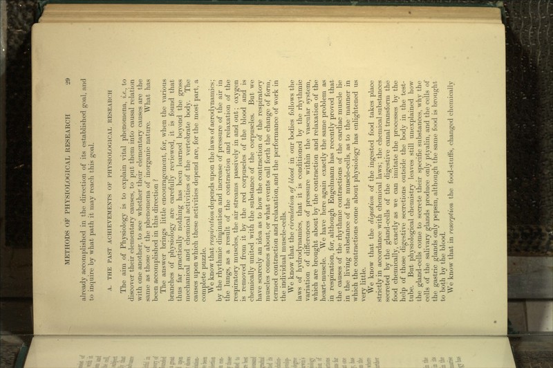 already accomplished in the direction of its established goal, and to inquire by what path it may reach this goal. A. THE PAST ACHIEVEMENTS OF PHYSIOLOGICAL RESEARCH The aim of Physiology is to explain vital phenomena, i.e., to discover their elementary causes, to put them into causal relation with one another, to see whether their elementary causes are the same as those of the phenomena of inorganic nature. What has been accomplished in this direction ? The answer brings little encouragement, for, when the various branches of physiology are carefully reviewed, it is found that thus far practically nothing has been learned beyond the gross mechanical and chemical activities of the vertebrate body. The causes upon which these activities depend are, for the most part, a complete puzzle. We know that respiration depends upon the laws of aerodynamics; by the rhythmic diminution and increase of pressure of the air in the lungs, as a result of the contraction and relaxation of the respiratory muscles, the air streams passively in and out; oxygen is removed from it by the red corpuscles of the blood and is chemically united with the substance of the corpuscles. But we have scarcely an idea as to how the contraction of the respiratory muscles comes about, or what events call forth the change of form, termed contraction and relaxation, and the performance of work in the individual muscle-cells. We know that the circulation of Hood in our bodies follows the laws of hydrodynamics, that it is conditioned by the rhythmic variation of differences of pressure within the vascular system, which are brought about by the contraction and relaxation of the heart-muscle. We have here again exactly the same problem as in respiration, for, although Engelrnann has recently proved that the causes of the rhythmic contractions of the cardiac muscle lie in the living substance of the muscle-cells, as to the manner in which the contractions come about physiology has enlightened us very little. We know that the digestion of the ingested food takes place strictly in accordance with chemical laws; the chemical substances secreted by the gland-cells of the digestive canal transform the food chemically, exactly as we can imitate the processes by the help of those digestive secretions outside the body in the test- tube. But physiological chemistry leaves still unexplained how the gland-cells come to secrete their specific substances, why the cells of the salivary glands produce only ptyalin, and the cells of the gastric glands only pepsin, although the same food is brought to both by the blood. We know that in resorption the food-stuffs, changed chemically