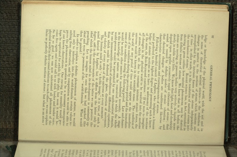 ledge or knowledge of the physical world, with the aid and in the sense of theoretical natural science—is the reduction of changes in matter to the motions of atoms, which motions are accomplished by the intrinsic forces of the atoms independently of time ; in other words, it is the resolution of natural events into the mechanics of atoms. Recent science has, in fact, succeeded in showing in gross outline how natural phenomena may be derived from definite motions of atoms. We know that in all bodies the atoms are moving, in gaseous bodies very actively, in liquids more slowly, in solids very little. We know that light, heat and electricity depend upon regular, excessively rapid vibrations of atoms ; that sound is caused by definite modes of atomic vibration: and that chemical changes of bodies are conditioned likewise by characteristic movements and rearrangements of atoms. Following a fanciful conceit of Laplace, who imagines a human mind perfected to the highest degree and possessing such a know- ledge of atomic motions as we have in astronomy of the motions of the stars, du Bois-Reymond continues:  If we were to imagine all changes in the physical world to be resolved, into the motions of atoms, which are due to constant intrinsic atomic forces, the universe would be known in the scientific sense. The condition of the world at any period of time would appear as the immediate result of its condition during the previous period and the immediate cause of its condition during the following period. Law and chance would be merely other names for mechanical necessity. A stage in the knowledge of nature can be conceived in which the whole world-process would be represented by one mathematical formula, by one immeasurable system of simultaneous differential equations, from which could be deduced the place, direction of movement, and velocity of every atom of the universe at every moment. The human mind is only  a feeble image, it is true, of such a mind fancied by Laplace, but it differs from the latter only in degree, and in the achievements of the latter we can perceive the ideal which the human mind in its development is constantly ap- proaching. Let us imagine for once that we had reached this ideal and were in possession of the  world-formula. What would then be gained ? In order to explain a definite phenomenon of nature, we would need only to introduce into the world-formula certain values re- sulting from observation, and by computation we would be able to prove the phenomenon in question to be a necessary consequence of our known observations. Our craving for causality would per- haps be captivated for awhile by this play, but soon it would be- come free again and would call to us with louder and louder voice. So far so good; we can now understand all phenomena of the physical world in their causal relations to each other; we can explain them as perfectly definite motions of atoms ; but what is an atom ?'