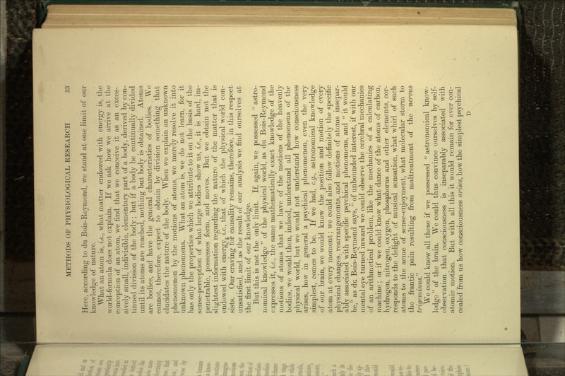 Here, according to du Bois-Reymond, we stand at one limit of our knowledge of nature. What an atom is, i.e., what matter endowed with energy is, the world-formula does not explain. If we ask how we arrive at the conception of an atom, we find that we conceive it as an exces- sively small, indivisible, elementary part of a body, derived by con- tinued division of the body; but if a body be continually divided until its atoms are reached, nothing but body is obtained. Atoms are bodies, and have the general characteristics of bodies. We cannot, therefore, expect to obtain by division something that elucidates the nature of the body. When we explain an unknown phenomenon by the motions of atoms, we merely resolve it into unknown phenomena. What an atom is, we do not learn, for it has only the properties which we attribute to it on the basis of the sense-perception of what large bodies show us, i.e., it is hard, im- penetrable, possesses form, and moves. But we obtain not the slightest information regarding the nature of the matter that is endowed with energy, i.e., that of which the physical world con- sists. Our craving for causality remains, therefore, in this respect unsatisfied, and as the result of our analysis we find ourselves at the first limit of our knowledge. But this is not the only limit. If, again, we possessed  astro- nomical knowledge  of the physical world, as du Bois-Reymond expresses it, i.e., the same mathematically exact knowledge of the motions of atoms that we have of the motions of the heavenly bodies, we would then, indeed, understand all phenomena of the physical world, but we would not understand how consciousness arises, how in general a psychical phenomenon, even the very simplest, comes to be. If we had, e.g., astronomical knowledge of our brain, we would know the position and motion of every atom at every moment; we could also follow definitely the specific physical changes, rearrangements, and motions of atoms insepar- ably associated with specific psychical phenomena, and  it would be, as du Bois-Reymond says,  of unbounded interest, if with our mental eye turned inward we could observe the cerebral mechanics of an arithmetical problem, like the mechanics of a calculating machine; or if we could know what dance of the atoms of carbon, hydrogen, nitrogen, oxygen, phosphorus and other elements, cor- responds to the delight of musical sensation, what whirl of such atoms to the acme of sense-enjoyment, what molecular storm to the frantic pain resulting from maltreatment of the nervus trigeminus. We could know all these if we possessed  astronomical know- ledge  of the brain. We could thus convince ourselves by self- observation that consciousness is inseparably associated with atomic motion. But with all this it would remain for ever con- cealed from us how consciousness arises, how the simplest psychical D