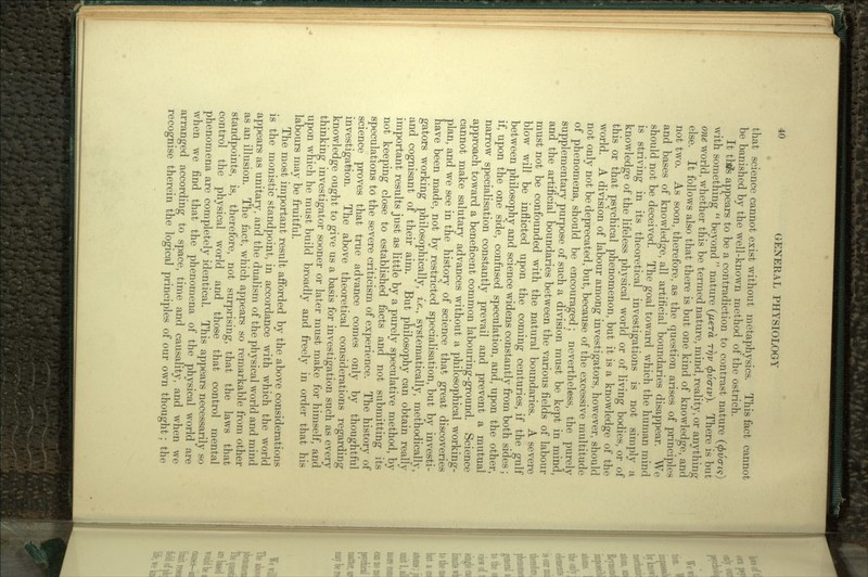 that science cannot exist without metaphysics. This fact cannot be banished by the well-known method of the ostrich. It thtfs appears to be a contradiction to contrast nature (0u<m) with something  beyond  nature (fiera rrjv fyvcriv}. There is but one world, whether this be termed nature, mind, reality, or anything else. It follows also that there is but one kind of knowledge, and not two. As soon, therefore, as the question arises of principles and bases of knowledge, all artificial boundaries disappear. We should not be deceived. The goal toward which the human mind is striving in its theoretical investigations is not simply a knowledge of the lifeless physical world or of living bodies, or of this or that psychical phenomenon, but it is a knowledge of the world. A division of labour among investigators, however, should not only not be deprecated, but, because of the excessive multitude of phenomena, should be encouraged; nevertheless, the purely supplementary purpose of such a division must be kept in mind, and the artificial boundaries between the various fields of labour must not be confounded with the natural boundaries. A severe blow will be inflicted upon the coming centuries, if the gulf between philosophy and science widens constantly from both sides ; if, upon the one side, confused speculation, and, upon the other, narrow specialisation constantly prevail and prevent a mutual approach toward a beneficent common labouring-ground. Science cannot make salutary advances without a philosophical working- plan, and we see in the history of science that great discoveries have been made, not by restricted specialisation, but by investi- gators working philosophically, i.e., systematically, methodically, and cognisant of their aim. But philosophy can obtain really important results just as little by a purely speculative method, by not keeping close to established facts and not submitting its speculations to the severe criticism of experience. The history of science proves that true advance comes only by thoughtful investigation. The above theoretical considerations regarding knowledge ought to give us a basis for investigation such as every thinking investigator sooner or later must make for himself, and upon which he must build broadly and freely in order that his labours may be fruitful. The most important result afforded by the above considerations is the monistic standpoint, in accordance with which the world appears as unitary, and the dualism of the physical world and mind as an illusion. The fact, which appears so remarkable from other standpoints, is, therefore, not surprising, that the laws that control the physical world and those that control mental phenomena are completely identical. This appears necessarily so when we find that the phenomena of the physical world are arranged according to space, time and causality, and when we recognise therein the logical principles of our own thought; the