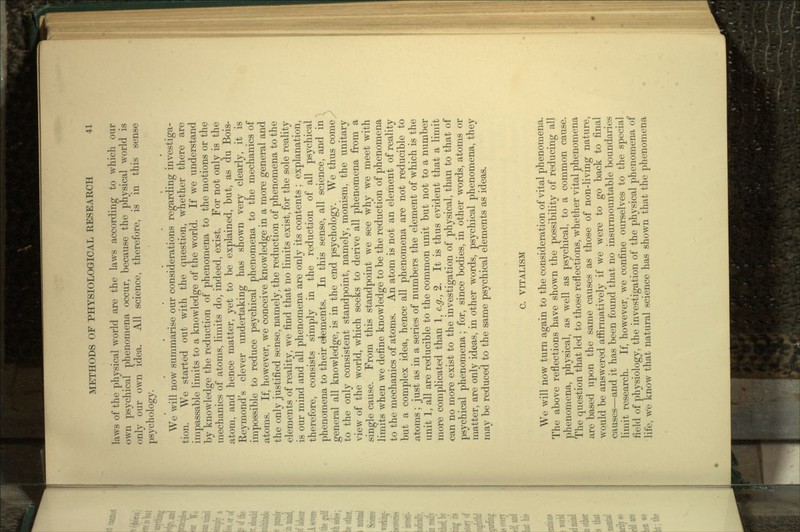 laws of the physical world are the laws according to which our own psychical phenomena occur, because the physical world is only our own idea. All science, therefore, is in this sense psychology. We will now summarise our considerations regarding investiga- tion. We started out with the question, whether there are impassable limits to a knowledge of the world. If we understand by knowledge the reduction of phenomena to the motions or the mechanics of atoms, limits do, indeed, exist. For not only is the atom, and hence matter, yet to be explained, but, as du Bois- Reymond's clever undertaking has shown very clearly, it is impossible to reduce psychical phenomena to the mechanics of atoms. If, however, we conceive knowledge in a more general and the only justified sense, namely, the reduction of phenomena to the elements of reality, we find that no limits exist, for the sole reality is our mind and all phenomena are only its contents ; explanation, therefore, consists simply in the reduction of all psychical phenomena to their elements. In this sense, all science, and in ^ general all knowledge, is in the end psychology. We thus comey to the only consistent standpoint, namely, monism, the unitary view of the world, which seeks to derive all phenomena from a single cause. From this standpoint we see why we meet with limits when we define knowledge to be the reduction of phenomena to the mechanics of atoms. An atom is not an element of reality but a complex idea, hence all phenomena are not reducible to atoms ; just as in a series of numbers the element of which is the unit 1, all are reducible to the common unit but not to a number more complicated than 1, e.g., 2. It is thus evident that a limit can no more exist to the investigation of physical, than to that of psychical phenomena; for, since bodies, in other words, atoms or matter, are only ideas, in other words, psychical phenomena, they may be reduced to the same psychical elements as ideas. C. VITALISM We will now turn again to the consideration of vital phenomena. The above reflections have shown the possibility of reducing all phenomena, physical, as well as psychical, to a common cause. The question that led to those reflections, whether vital phenomena are based upon the same causes as those of non-living nature, would be answered affirmatively if we were to go back to final causes—and it has been found that no insurmountable boundaries limit research. If, however, we confine ourselves to the special field of physiology, the investigation of the physical phenomena of life, we know that natural science has shown that the phenomena