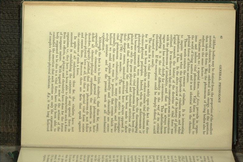 of lifeless bodies may be derived from the properties of the smallest material elements, atoms endowed with energy, and the question then takes the form : May the phenomena of living bodies also be reduced to the same factors ? Vitalism says, no ; a special force, vital force, prevails in organ- isms and induces vital phenomena. Vital force is limited to the world of living matter and is not identical with the chemico- physical forces of lifeless nature. These words contain the essence of vitalism. It is interesting to inquire upon what the hypothesis of vitalism rests, and what justification it has. In the above review of the history of physio- logical research, the history of the doctrine of vital force was outlined. It was there seen that the conception arose in connection with the phenomena of irritability, and that it has always been vague and has served chiefly for convenience. This indistinctness regarding it is the chief difficulty in the way of its critical elucidation. If the conception could be sharply defined, it could be treated more easily. The claim for a vital force rests solely upon the fact that thus far it has not been possible to reduce certain vital phenomena to chemico-physical principles. Indeed, when the achievements of physiological research were summarised above, the discouraging fact became apparent that the vital phenomena that have been ex- plained are only the gross physical and chemical activities of the body, and that whenever the attempt has been made to show their deeper causes, unsolved problems have always opposed it. Bunge ('94) even asserts :  The more we strive to investigate vital phenomena exhaustively, in many directions, and funda- mentally, the more we come to perceive that events which we believed we could explain physically and chemically are exces- sively intricate and for the present mock at all mechanical explanation. Although the fact is to be little doubted, that thus far, many, especially the elementary and general vital phenomena have defied all chemico-physical explanation, the assertion is not, therefore, logically justified, that these phenomena do not follow chemico-physical laws at all, but that a special vital force exists and causes them. Moreover, there are facts that speak against the existence of such a force. In spite of all endeavours thus far, the vitalists have not succeeded in establishing the existence of any special force in organisms, i.e., they have not been able to characterise such a force from its effects, as physics and chemistry have done for the forces of inorganic nature. With regard to none of the actions of the body supposed to be due to a vital force, have they been able to contradict the assertion that such actions are only the expression of complex chemico-physical relations. E.g., it was long believed