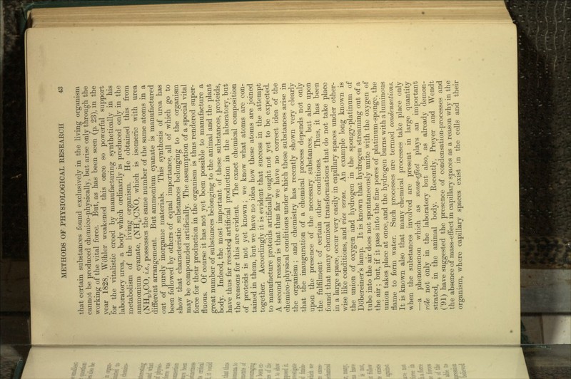 that certain substances found exclusively in the living organism cannot be produced chemico-physically, but arise only through the working of the vital force. But, as has been seen (p. 23), in the year 1828, Wohler weakened this once so powerful support for the vitalistic creed by manufacturing synthetically in his laboratory urea, a body which ordinarily is produced only in the metabolism of the living organism. He obtained this from ammonium cyanate, (NH4)CNO, which is isomeric with urea (NH2)2CO, i.e., possesses the same number of the same atoms in a different arrangement. But ammonium cyanate is manufactured out of purely inorganic materials. This synthesis of urea has been followed by others of equal importance, all of which go to show that characteristic substances belonging to the organism may be compounded artificially. The assumption of a special vital force for their production in the organism is thus rendered super- fluous. Of course it has not yet been possible to manufacture a great number of substances belonging to the animal and the plant body. Indeed, the most important of these substances, proteids, have thus far resisted artificial production in the laboratory, but the reasons for this are evident. The exact chemical composition of proteids is not yet known; we know what atoms are con- tained in them, but we have no idea how these atoms are joined together. Accordingly it is evident that success in the attempt to manufacture proteids artificially ought not yet to be expected. A second reason is that thus far we have no correct idea of the chemico-physical conditions under which these substances arise in the organism ; and chemistry has recently shown very clearly that the inauguration of a chemical process depends not only upon the presence of the necessary substances, but also upon the fulfilment of certain other conditions. Thus, it has been found that many chemical transformations that do not take place in a large space, occur very easily in capillary spaces under other- wise like conditions, and vice versa. An example long known is the union of oxygen and hydrogen in the spongy-platinum of Dobereiner's lamp. It is known that hydrogen streaming out of a tube into the air does not spontaneously unite with the oxygen of the air; but, if it pass into the fine pores of platinum-sponge, the union takes place at once, and the hydrogen burns with a luminous fiame to form water. Such processes are termed condensations. It is known also that many chemical processes take place only when the substances involved are present in large quantity —a phenomenon which as mass-effect plays an important role not only in the laboratory but also, as already demon- strated, in the animal body. Recently, Preyer and Wendt ('91) have suggested the presence of condensation-processes and the absence of mass-effect in capillary spaces as a reason why in the organism, where capillary spaces exist in the cells and their