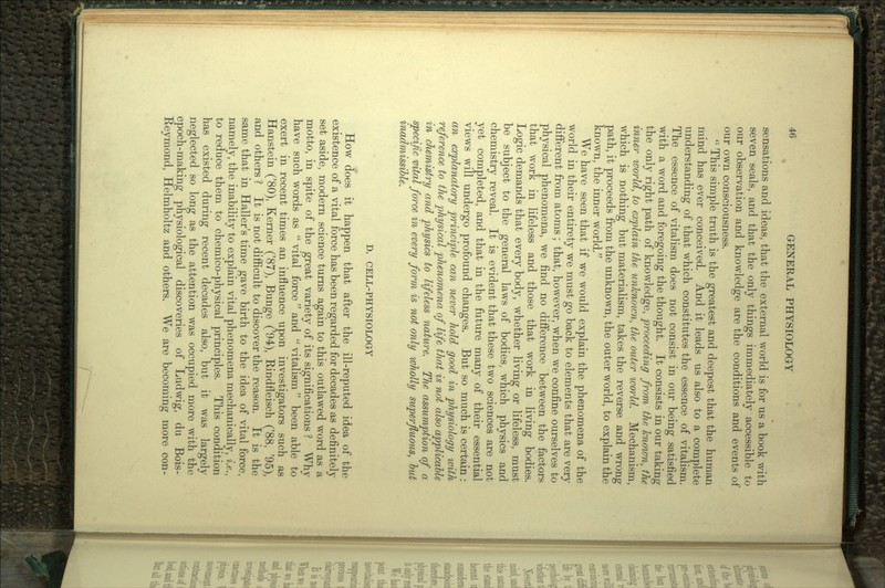 % sensations and ideas, that the external world is for us a book with seven seals, and that the only things immediately accessible to our observation and knowledge are the conditions and events of our own consciousness.  This simple truth is the greatest and deepest that the human mind has ever conceived. And it leads us also to a complete understanding of that which constitutes the essence of vitalism. The essence of vitalism does not consist in our being satisfied with a word and foregoing the thought. It consists in our taking the only right path of knowledge, proceeding from the known, the inner world, to explain the unknown, the outer world. Mechanism, which is nothing but materialism, takes the reverse and wrong path, it proceeds from the unknown, the outer world, to explain the known, the inner world. We have seen that if we would explain the phenomena of the world in their entirety we must go back to elements that are very different from atoms; that, however, when we confine ourselves to physical phenomena, we find no difference between the factors that work in lifeless and those that work in living bodies. Logic demands that every body, whether living or lifeless, must be subject to the general laws of bodies, which physics and chemistry reveal. It is evident that these two sciences are not yet completed, and that in the future many of their essential views will undergo profound changes. But so much is certain: an explanatory principle can never hold good in physiology with reference to the physical phenomena of life that is not also applicable in chemistry and physics to lifeless nature. The assumption of a specific vital force in every form is not only wholly superfluous, but inadmissible. D. CELL-PHYSIOLOGY How does it happen that after the ill-reputed idea of the existence of a vital force has been regarded for decades as definitely set aside, modern science turns again to this outlawed word as a motto, in spite of the great variety of its significations ? Why have such words as  vital force  and  vitalism been able to exert in recent times an influence upon investigators such as Hanstein ('80), Kerner ('87), Bunge ('94), Rindfleisch ('88, '95), and others ? It is not difficult to discover the reason. It is the same that in Haller's time gave birth to the idea of vital force, namely, the inability to explain vital phenomena mechanically, i.e., to reduce them to chemico-physical principles. This condition has existed during recent decades also, but it was largely neglected so long as the attention was occupied more with the epoch-making physiological discoveries of Ludwig, du Bois- Reymond, Helmholtz and others. We are becoming more con-