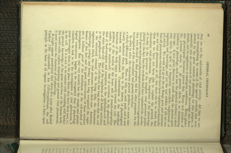 they are not the end-results of vital activity. All that we are now accomplishing by means of the special methods that were created by the great masters of physiology for this purpose, is essentially only an extension of our present knowledge into finer details, and its application to analogous conditions. Every glance into physiological literature proves this. Every new number of the journals shows it. At present there is no dominating tendency in physiology, such as was the physical tendency a short time ago. A new great discovery is made along the present path only rarely, in spite of a frequently marvellous employment of ingenuity and knowledge, and yet the real riddles of life are not yet solved. We would not go so far as Bunge goes, and maintain that all phenomena which thus far have been explained mechanically are not vital phenomena at all; but there can be no doubt that thus far we have not been able to explain the general, the elementary, vital phenomena. This impotence of the physiology of to-day in the presence of the simplest vital processes points plainly to the fact that the methods that have explained the mecha- nics of gross and special physiological activities, however ingeniously they were devised for that purpose, fail for other purposes, for the investigation of the elementary and general activities. In order to solve the elementary general problem we must take a wholly different path. There is only one such path, and it was clearly indicated when the facts in the history of physiological research were summarised. Consideration of the individual functions of the body urges us constantly toward the cell. The problem of the motion of the heart and of muscle-contraction resides in the muscle-cell: that of secretion in the gland-cell; that of food-reception and resorption in the epithelium-cell and the white blood-cell; that of the regulation of all bodily activities in the ganglion-cell. The cell-theory has long shown that the cell is the structural element of the living body, the elementary organism in which the vital processes have their seat. Anatomy, embryology, zoology, and botany have long recognised the signi- ficance of this fact, and the great achievements of these sciences are a brilliant proof of the fruitfulness of the cell-method of investigation. But only very recently has the simple and plainly logical consequence begun to be recognised that, if physiology considers its task to be the investigation of vital phenomena, it must investigate them in the place where they have their seat, i.e., in the cell. If it is not to be content with extending still farther the present knowledge of the gross activities of the human body, but would really explain elementary and general vital phenomena, it must assume the character of cell-physiology. It might appear paradoxical that thirty-five years after Rudolf Virchow ('58) expounded, in his Celhdarpathologie, the cell principle as the basis of all organic investigation-—a basis upon