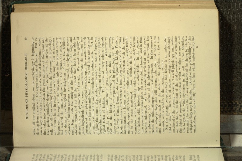 which all our medical ideas now rest—physiology is beginning to develop from a science of the organ into that of bhe cell. But we can recognise in this only the normal course of development, which first takes into consideration the gross activities of the organs and then pushes gradually deeper and deeper until it arrives at the cell. At all times anatomy has been the forerunner of physiology ; and it must be so in order to smooth the way. Just as anatomy began with the organs of the body and only in the present century has reached the smallest elements of the organs, the cells, with the delicate morphological investigation of which the brilliant advance of modern anatomy is consummated, so physiology neces- sarily began with the study of the functions of the large and obvious organs, and not till the present time has it been able to attack the vital phenomena of the cell. We would be guilty of gross ingratitude if we were to underestimate the eminent im- portance of past physiological research, upon the results of which we more or less constantly build. Its aims and ideas are destined to lead us still farther, and its methods are indispensable. Yet, in judging the course of physiological research, we cannot forget one factor which controls the development of every science, the psycho- logical factor of fashion. The course of every science depends upon the powerful influence of great discoveries. Wherever we look at the history of investigation, we find that imposing discoveries, such as are represented in physiology by the work of Ludwig, Claude Bernard, du Bois-Reymorid, Liebig, Pasteur, Koch, and others, divert interest from other fields and cause many investigators to labour on in the same direction with the same methods, especially when the methods prove so unusually fruitful as in the cases mentioned. Thus, definite fields of work in connection with epoch-making achievements immediately become the fashion, while interest flags in other fields. In the course of time equalisation takes place, for every field is limited and in time becomes exhausted. We have evidently arrived at such a period in physiology; the science of the physiology of the organ has passed the culminating-point of its development. In the course of time cell-physiology also will become exhausted, and other aims and methods, such as the state of the problem at the time demands, will succeed it in the incessant evolution. For the present, cell-physiology has before it an unbounded field of labour. There are, of course, investigators who, although convinced of the pressing necessity of a cell-physiology, and realis- ing that the cell as the seat of the vital processes must constitute the object of research, nevertheless doubt whether we are at all able to get at the vital mysteries in the cell. It can, therefore, reasonably be asked that a way and methods be shown by which a cell-physiology may be founded. Doubt of the practicability of this undertaking springs chiefly from a fact which unfortunately has