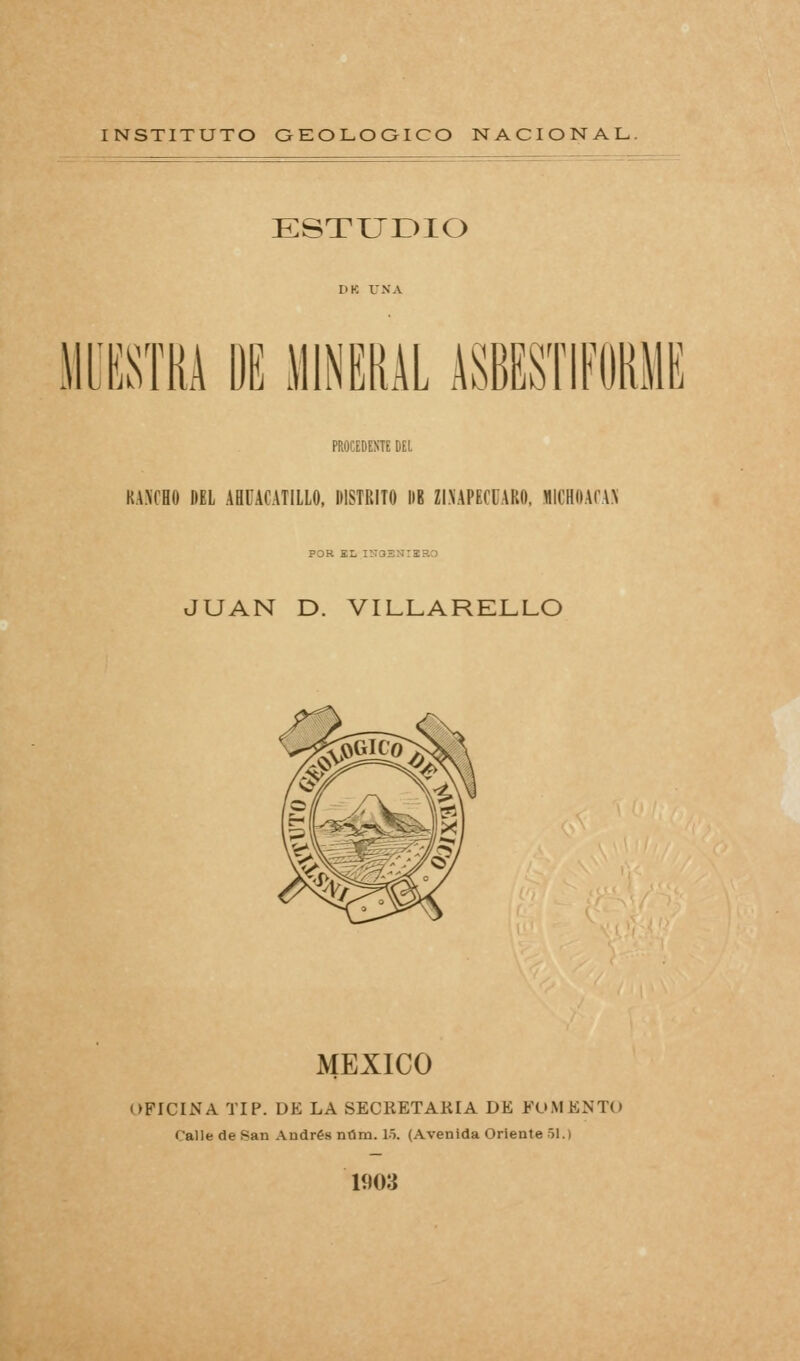 ESTUDIO lEOTA ÜE MINERAL ASBESTIFi PROCEDENTE ÜEl RA>CHO DEL ABCACATILLO, DISTRITO DB ZI.NAPECUAKO. MICHOACAN POR EL lílaSNrSRD JUAN D. VILLARELLO MÉXICO OFICINA TIP. DE LA SECRETARIA DE FOMENTO Calle de San Andrés núm. 15. (Avenida Oriente 51.) 1903