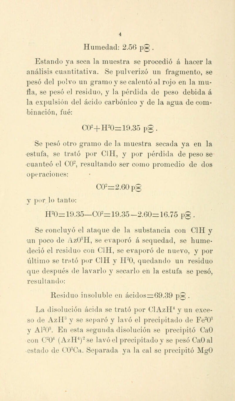 Humedad: 2.56 pg . Estando ya seca la muestra se procedió á hacer la análisis cuantitativa. Se pulverizó un fragmento, se pesó del polvo un gramo y se calentó al rojo en la mu- fla, se pesó el residuo, y la pérdida de peso debida á la expulsión del ácido carbónico y de la agua de com- binación, fué: C02+H20=19.35 pg. Se pesó otro gramo de la muestra secada ya en la estufa, se trató por CIH, y por pérdida de peso se •cuanteó el CO^, resultando ser como promedio de dos operaciones: C02=2.60pg y por lo tanto: H20=19.35—C02z=19.35-2.60:z: 16.75 pg. Se concluyó el ataque de la substancia con CIH y un poco de AzO^H, se evaporó á sequedad, se hume- deció el residuo con CIH, se evaporó de nuevo, y por último se tmtó por CIH y H0, quedando un residuo que después de lavarlo y secarlo en la estufa se pesó, resultando: Residuo insoluble en ácidosr=69.39 pg . La disolución acida se trató por ClAzH* y un exce- so de AzH^ y se separó y lavó el precipitado de Fe^O^ y APO^. En esta segunda disolución se precipitó CaO con C'^O* (AzH*)^se lavó el precipitado y se pesó CaO al estado de CO^Ca. Separada ya la cal se precipitó MgO