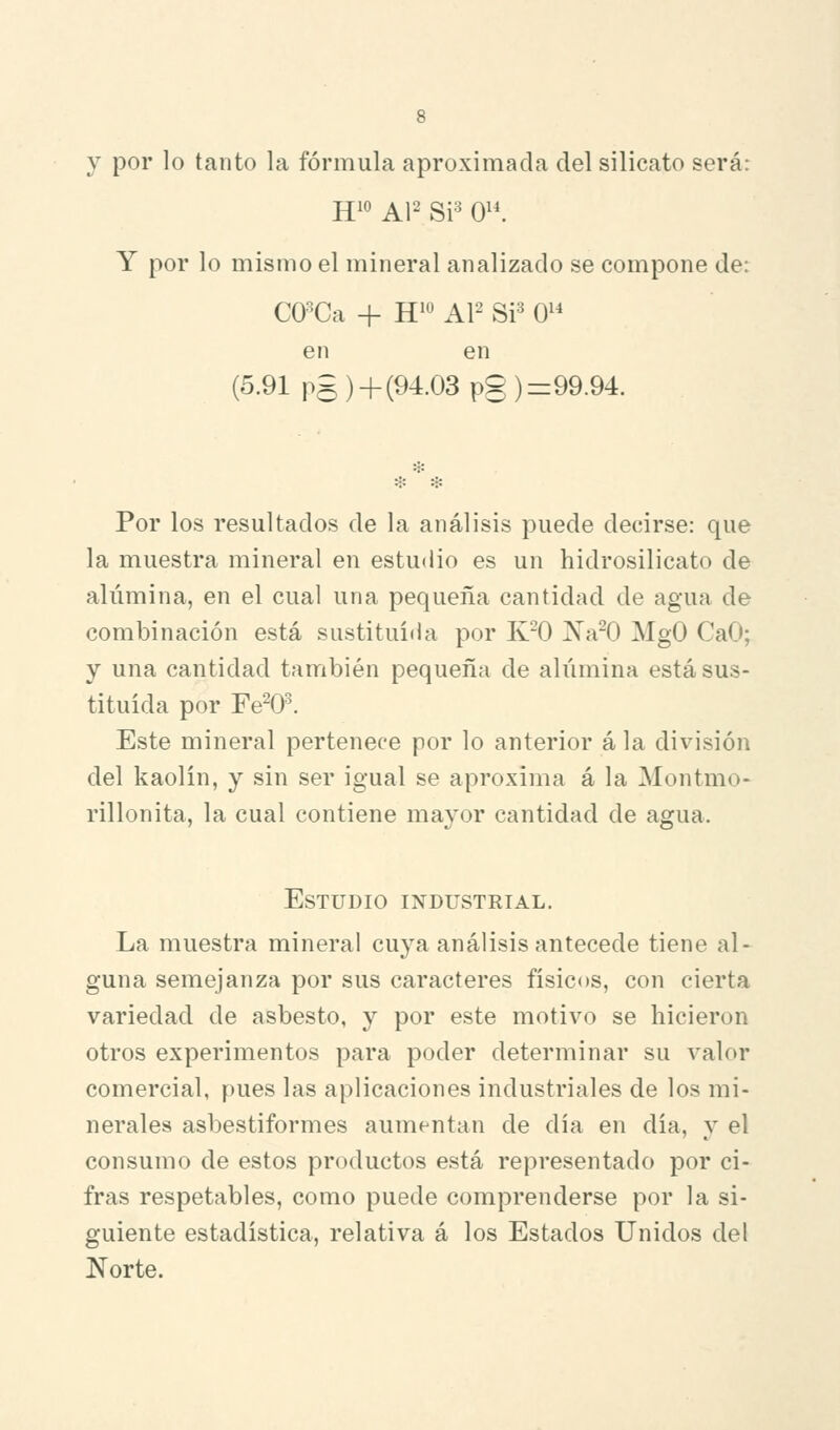 y por lo tanto la fórmula aproximada del silicato será: Y por lo mismo el mineral analizado se compone de: CO-^Ca + H^'^ AP Si=^ 0^^ en en (5.91 pg )+ (94.03 pg ) =99.94. Por los resultados de la análisis puede decirse: que la muestra mineral en estudio es un hidrosilicato de alúmina, en el cual una pequeña cantidad de agua de combinación está sustituida por K^O Na^O MgO CaO; y una cantidad también pequeña de alúmina está sus- tituida por Fe^O. Este mineral pertenece por lo anterior á la división del kaolin, y sin ser igual se aproxima á la Montmo- rillonita, la cual contiene mayor cantidad de agua. Estudio industkial. La muestra mineral cuya análisis antecede tiene al- guna semejanza por sus caracteres físicos, con cierta variedad de asbesto, y por este motivo se hicieron otros experimentos para poder determinar su valor comercial, pues las aplicaciones industriales de los mi- nerales asbestiformes aumentan de día en día, y el consumo de estos productos está representado por ci- fras respetables, como puede comprenderse por la si- guiente estadística, relativa á los Estados Unidos del Norte.