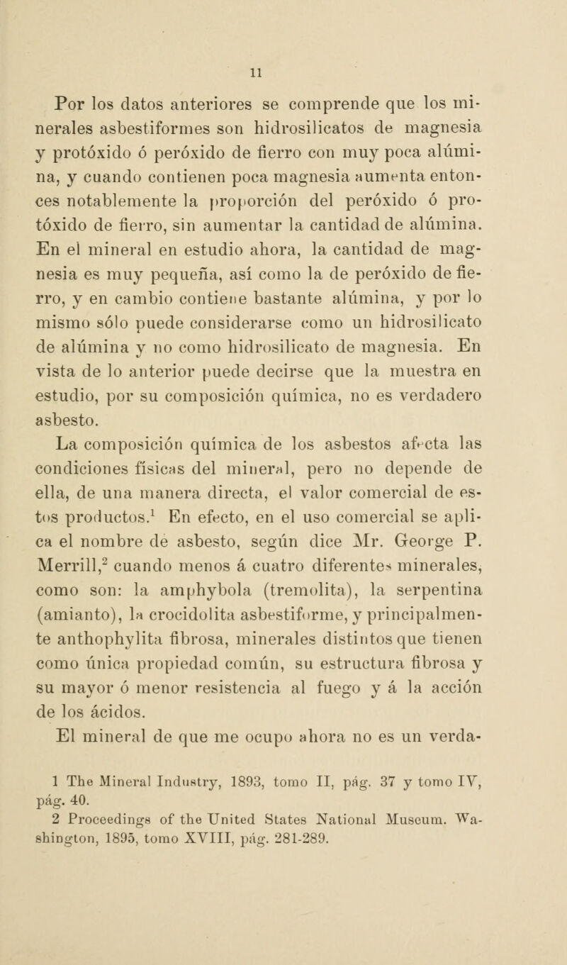 Por los datos anteriores se comprende que los mi- nerales asbestiformes son hidrosilicatos de magnesia y protóxido ó peróxido de fierro con muy poca alúmi- na, y cuando contienen poca magnesia aumenta enton- ces notablemente la proporción del peróxido ó pro- tóxido de fierro, sin aumentar la cantidad de alúmina. En el mineral en estudio ahora, la cantidad de mag- nesia es muy pequeña, así como la de peróxido de fie- rro, y en cambio contiene bastante alúmina, y por lo mismo sólo puede considerarse como un hidrosilicato de alúmina y no como hidrosilicato de magnesia. En vista de lo anterior puede decirse que la muestra en estudio, por su composición química, no es verdadero asbesto. La composición química de los asbestos afecta las condiciones físicas del mineral, pero no depende de ella, de una manera directa, el valor comercial de es- tos productos.^ En efecto, en el uso comercial se apli- ca el nombre de asbesto, según dice Mr. George P. Merrill,^ cuando menos á cuatro diferentes minerales, como son: la amphybola (tremolita), la serpentina (amianto), la crocidolita asbestiforme, y principalmen- te anthophylita fibrosa, minerales distintos que tienen como única propiedad común, su estructura fibrosa y su mayor ó menor resistencia al fuego y á la acción de los ácidos. El mineral de que me ocupo ahora no es un verda- 1 The Mineral Industry, 1893, tomo II, pág. 37 y tomo lY, pág. 40. 2 Proceedings of the United States National Museura. Wa- shington, 1895, tomo XVIII, pág. 281-289.