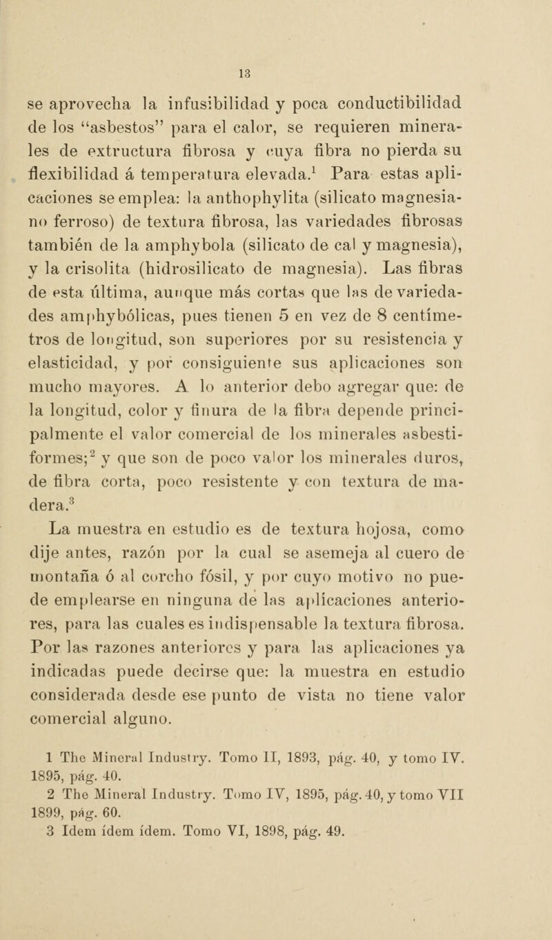 se aprovecha la infusibilidad y poca conductibilidad de los asbestos para el calor, se requieren minera- les de extructura fibrosa y cuya fibra no pierda su flexibilidad á temperatura elevada.^ Para estas apli- caciones se emplea: la anthophylita (silicato magnesia- no ferroso) de textura fibrosa, las variedades fibrosas también de la amphybola (silicato de cal y magnesia), y la crisolita (hidrosilicato de magnesia). Las fibras de esta última, aunque más cortas que las de varieda- des amphybólicas, pues tienen 5 en vez de 8 centíme- tros de longitud, son superiores por su resistencia y elasticidad, y por consiguiente sus aplicaciones son mucho mayores. A lo anterior debo agregar que: de la longitud, color y finura de la fibra depende princi- palmente el valor comercial de los minerales asbesti- formes;^ y que son de poco valor los minerales duros, de fibra corta, poco resistente y con textura de ma- dera.^ La muestra en estudio es de textura hojosa, como dije antes, razón por la cual se asemeja al cuero de montaña ó al corcho fósil, y por cuyo motivo no pue- de emplearse en ninguna de las aplicaciones anterio- res, para las cuales es indispensable la textura fibrosa. Por las razones anteriores y para las aplicaciones ya indicadas puede decirse que: la muestra en estudio considerada desde ese punto de vista no tiene valor comercial alguno. 1 The Mineral Industry. Tomo II, 1893, pág. 40, y tomo IV. 1895, pág. 40. 2 The Mineral Industry. Tomo IV, 1895, pág. 40, y tomo VII 1899, pág. 60. 3 ídem ídem ídem. Tomo VI, 1898, pág. 49.