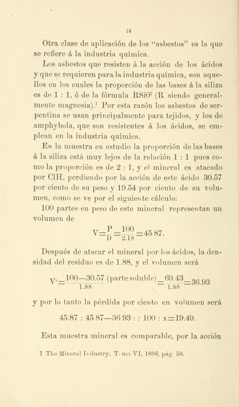 Otra clase de aplicación de los asbestos es la que se refiere á la industria química. Los asbestos que resisten á la acción de los ácidos y que se requieren para la industria química, son aque- llos en los cuales la proporción de las bases á la siliza €S de 1 : 1, ó de la fórmula RSiO- (R siendo general- mente magnesia).^ Por esta razón los asbestos de ser- pentina se usan principalmente para tejidos, y los de amphybola, qUe son resistentes á los ácidos, se em- plean en la industria química. En la muestra en estudio la proporción de las bases á la siliza está muy lejos de la relación 1 : 1 pues co- mo la proporción es de 2 : 1, y el mineral es atacado por CIH, perdiendo por la acción de este ácido 30.57 por ciento de su peso y 19.54 por ciento de su volu- men, como se ve por el siguiente cálculo: 100 partes en peso de este mineral representan un volumen de Desj^ués de atacar el mineral por los ácidos, la den- sidad del residuo es de 1.88, y el volumen será v,_100—30.57 (parte soluble)_69.43_gr. qq ^ - 1:88 . -X88-^^-^^ y por lo tanto la pérdida por ciento en volumen será 45.87 : 45 87—36 93 : : 100 : x=: 19.49. Esta muestra mineral es comparable, por la acción