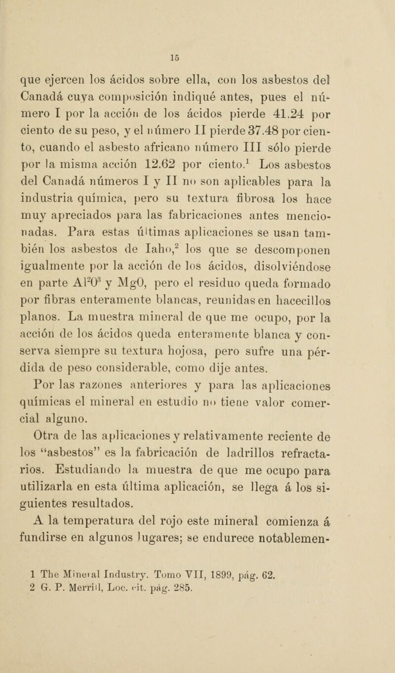 que ejercen los ácidos sobre ella, con los asbestos del Canadá cuya composición indiqué antes, pues el niV mero I por la acción de los ácidos pierde 41.24 por ciento de su peso, y el número II pierde 37.48 por cien- to, cuando el asbesto africano número III sólo pierde por la misma acción 12.62 por ciento.^ Los asbestos del Canadá números I y II no son aplicables para la industria quimica, pero su textura fibrosa los hace muy apreciados para las fabricaciones antes mencio- nadas. Para estas úitimas aplicaciones se usan tam- bién los asbestos de laho,^ los que se descomponen igualmente por la acción de los ácidos, disolviéndose en parte Al^O^ y MgO, pero el residuo queda formado por fibras enteramente blancas, reunidas en hacecillos planos. La muestra mineral de que me ocupo, por la acción de los ácidos queda enteramente blanca y con- serva siempre su textura hojosa, pero sufre una pér- dida de peso considerable, como dije antes. Por las razones anteriores y para las aplicaciones químicas el mineral en estudio no tiene valor comer- cial alguno. Otra de las aplicaciones y relativamente reciente de los asbestos es la fabricación de ladrillos refracta- rios. Estudiando la muestra de que me ocupo para utilizarla en esta última aplicación, se llega á los si- guientes resultados. A la temperatura del rojo este mineral comienza á fundirse en algunos Jugares; se endurece notablemen- 1 The Mineial Industry. Tumo VII, 1899, pág. 62. 2 G. P. Merrill, Loe. cit. pág. 285.