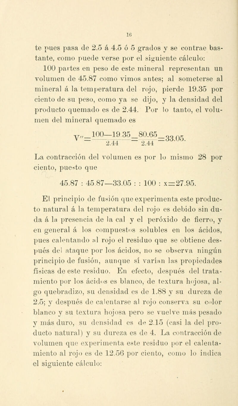 te pues pasa de 2.5 á 4.5 ó 5 grados y se contrae bas- tante, como puede verse por el siguiente cálculo: 100 partes en peso de este mineral representan un volumen de 45.87 como vimos antes; al someterse al mineral á la temperatura del rojo, pierde 19.35 por ciento de su peso, como ya se dijo, y la densidad del producto quemado es de 2.44. Por lo tanto, el volu- men del mineral quemado es y,,_100—19.35_80.65_33 ^^ 2.44 2.44 ~ La contracción del volumen es por lo mismo 28 por €Íento, pue:íito que 45.87 : 45 87—33.05 : : 100 : x=27.95. El principio de fusión que experimenta este produc- to natural á la temperatura del rojo es debido sin du- da á la presencia de la cal y el peróxido de fierro, y en general á los compuestos solubles en los ácidos, pues calentando al rojo el residuo que se obtiene des- pués del ataque por los ácidos, no se observa ningún principio de fusión, aunque sí varían las propiedades físicas de este residuo. En efecto, después del trata- miento por los ácidos es blanco, de textura hojosa, al- go quebradizo, su densidad es de 1.88 y su dureza de 2.5; y después de calentarse al rojo conserva su color blanco y su textura hojosa pero se vuelve más pesado y más duro, su densidad es d^ 2.15 (casi la del pro- ducto natural) y su dureza es de 4. La contracción de volumen que experimenta este residuo por el calenta- miento al rojo es de 12.56 por ciento, como lo indica el siguiente cálculo: