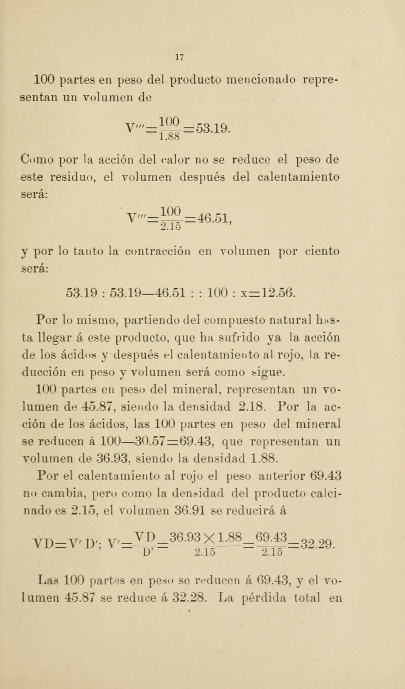 100 partes en peso del producto mencionado repre- sentan un volumen de V'=}^^-53.19. Como por la acción del calor no se reduce el peso de este residuo, el volumen después del calentamiento será: y'=^=46.51, 2.1o y por lo tanto la contracción en volumen por ciento será: 53.19 : 53.19—46.51 : : 100 : x = 12.56. Por lo mismo, partiendo del compuesto natural hfis- ta llegar á este producto, que ha sufrido ya la acción de los ácidos y después el calentamiento al rojo, la re- ducción en peso y volumen será como t«igue. 100 partes en peso del mineral, representan un vo- lumen de 45.87, siendo la densidad 2.18. Por la ac- ción de los ácidos, las 100 partes en peso del mineral se reducen á 100—30.57=:69.43, que representan un volumen de 36.93, siendo la densidad 1.88. Por el calentamiento al rojo el peso anterior 69.43 no cambia, pero como la dens^idad del producto calci- nado es 2.15, el volumen 36.91 se reducirá á VD-V 1)'. V'-^'í^-3^-^^Xl.88_69.43_o.^ ^o Las 100 part'is en peso se renlucen á 69.43, y el vo- lumen 45.87 se reduce á 32.28. La pérdida total en