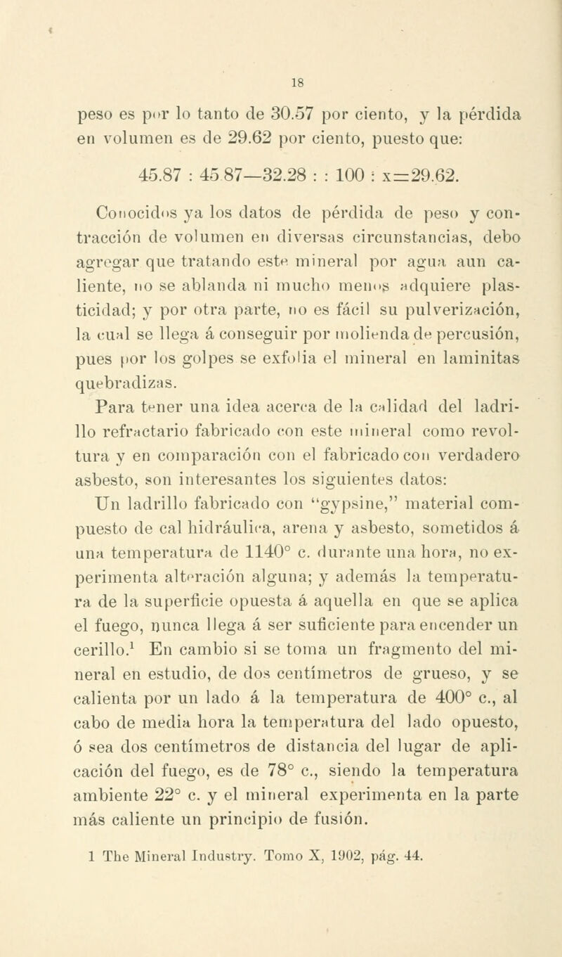 peso es por lo tanto de 30.57 por ciento, y la pérdida en volumen es de 29.62 por ciento, puesto que: 45.87 : 45 87—32.28 : : 100 : x=29.62. Conocidos ya los datos de pérdida de peso y con- tracción de volumen en diversas circunstancias, debo agregar que tratando este mineral por agua aun ca- liente, no se ablanda ni mucho menos adquiere plas- ticidad; y por otra parte, no es fácil su pulverización, la cual se llega á conseguir por molienda de percusión, pues por los golpes se exfolia el mineral en laminitas quebradizas. Para tnner una idea acerca de la calidad del ladri- llo refractario fabricado con este mineral como revol- tura y en comparación con el fabricado con verdadero asbesto, son interesantes los siguientes datos: Un ladrillo fabricado con gypsine, material com- puesto de cal hidráulica, arena y asbesto, sometidos á una temperatura de 1140° c. durante una hora, no ex- perimenta alteración alguna; y además la temperatu- ra de la superficie opuesta á aquella en que se aplica el fuego, nunca llega á ser suficiente para encender un cerillo.^ En cambio si se toma un fragmento del mi- neral en estudio, de dos centímetros de grueso, y se calienta por un lado á la temperatura de 400° c, al cabo de media hora la temperatura del lado opuesto, ó sea dos centímetros de distancia del lugar de apli- cación del fuego, es de 78° c, siendo la temperatura ambiente 22° c. y el mineral experimenta en la parte más caliente un principio de fusión.