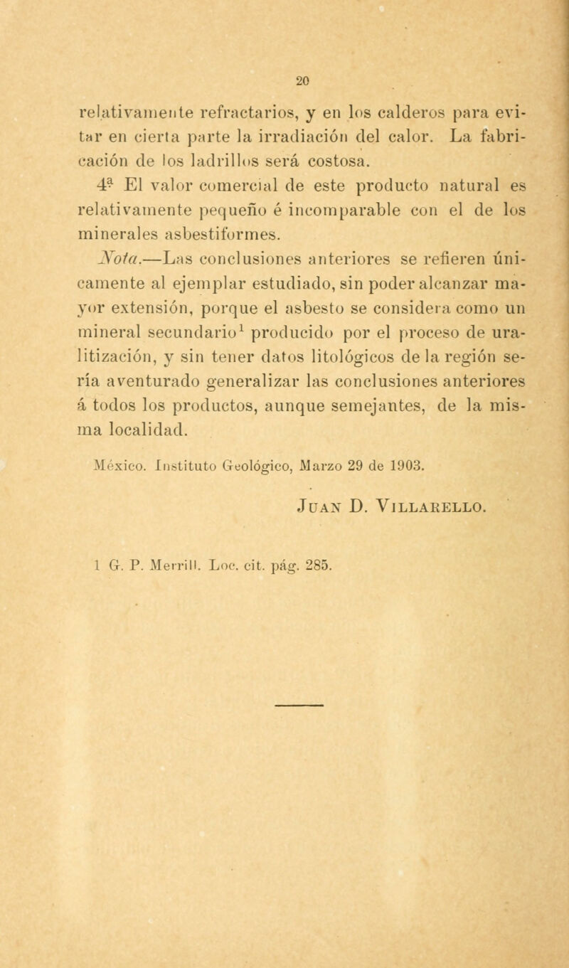 relativamente refractarios, y en los calderos para evi- tar en cierta parte la irradiación del calor. La fabri- cación de los ladrillos será costosa. 4^ El valor comercial de este producto natural es relativamente pequeño é incomparable con el de los minerales asbestiformes. Nota.—Las conclusiones anteriores se refieren lini- camente al ejemplar estudiado, sin poder alcanzar ma- yor extensión, porque el asbesto se considera como un mineral secundario^ producido por el proceso de ura- litización, y sin tener datos litológicos de la región se- ria aventurado generalizar las conclusiones anteriores á todos los productos, aunque semejantes, de la mis- ma localidad. México. Instituto Geológico, Marzo 29 de 1903. Juan D. Villarello.