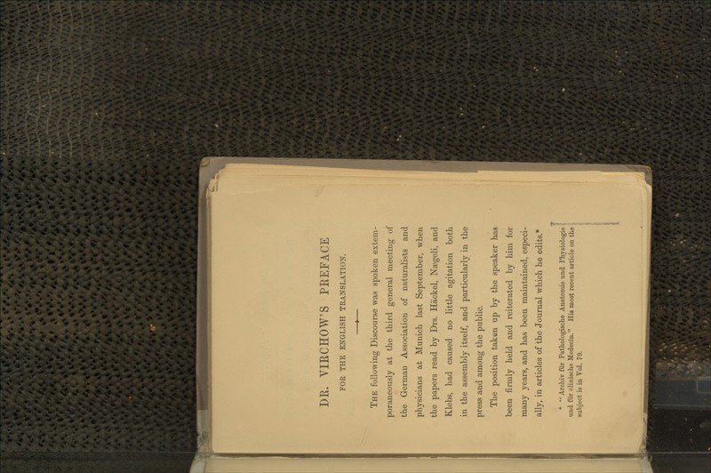 DK. VIKCHOW'S PREFACE FOR THE ENGLISH TRANSLATION. ♦ The following Discourse was spoken extem- poraneously at the third general meeting of the German Association of naturalists and physicians at Munich last September, when the papers read by Drs. Hackel, Naegeli, and Klebs, had caused no little agitation both in the assembly itself, and particularly in the press and among the public. The position taken up by the speaker has been firmly held and reiterated by him for many years, and has been maintained, especi- ally, in articles of the Journal which he edits * T * '' Archiv fiir Pathologische Anatomie und Physiologie g und fur clinische Medecin. His most recent article on the | subject is in Vol. 70. | {