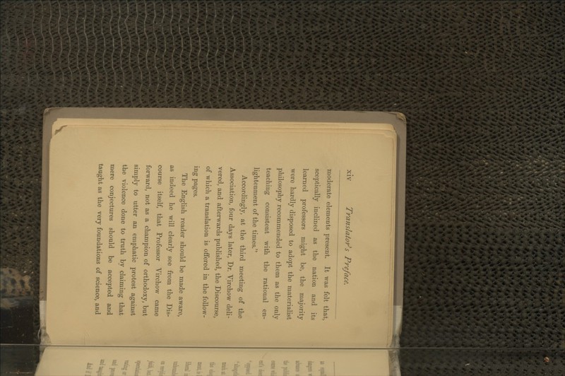 moderate elements present. It was felt that, sceptically inclined as the nation and its learned professors might be, the majority were hardly disposed to adopt the materialist philosophy recommended to them as the only teaching consistent with the rational en- lightenment of the times. Accordingly, at the third meeting of the Association, four days later, Dr. Virchow deli- vered, and afterwards published, the Discourse, of which a translation is offered in the follow- ing pages. The English reader should be made aware, as indeed he will clearlv see from the Dis- course itself, that Professor Virchow came forward, not as a champion of orthodoxy, but simply to utter an emphatic protest against the violence done to truth by claiming that mere conjectures should be accepted and taught as the very foundations of science, and