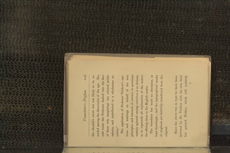 the chemist's retort was not likely to be re- corded among the discoveries of the age. The cold water the Professor dashed into the face of these vain imaginings has sobered public opinion, and contributed to a wholesome re- action. The application of Professor Yirchow's cau- tions and warnings on behalf of the true principles and interests of science to questions warmly agitated among ourselves is so obvious, as to supersede all explanation of the motive for offering them to the English reader. The translator has made no alteration, at least knowingly ; and the typographical marks of emphasis are faithfully transferred from the original. Since the above was in type we have been favoured by Dr. Virchow with his own brief but pointed Preface, which will certainly h