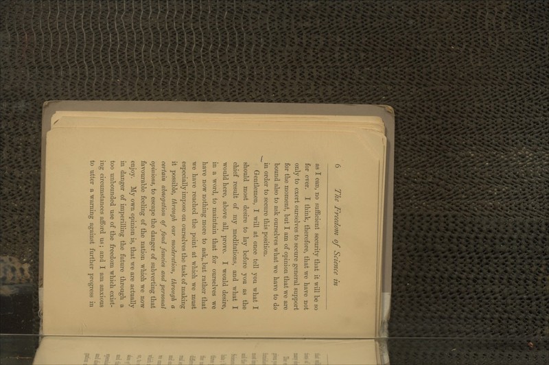 as I can, no sufficient security that it will be so for ever. I think, therefore, that we have not only to exert ourselves to secure general support for the moment, but I am of opinion that we are bound also to ask ourselves what we have to do in order to secure this position. Gentlemen, I will at once tell you what I should most desire to lay before you as the chief result of my meditations, and what I would here, above all, prove. I would desire, in a word, to maintain that for ourselves we have now nothing more to ask,, but rather that we have reached the point at which we must especially impose on ourselves the task of making it possible, through our moderation, through a certain abnegation of fond fancies and personal opinions, to escape the danger of subverting that favourable feeling of the nation which we now enjoy. My own opinion is, that we are actually in danger of imperilling the future through a too unbounded use of the freedom which exist- ing circumstances afford us; and I am anxious to utter a warning against further progress in