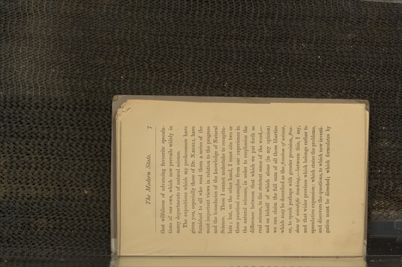 that wilfulness of advancing favourite specula- tions of our own, which now prevails widely in many departments of natural science. The expositions which my predecessors have given you, especially those of Dr. N^geli, have furnished to all who read them a series of the most important views in relation to the progress and the boundaries of the knowledge of Natural Science. These I cannot undertake to recapitu- late ; but, on the other hand, I must cite two or three practical examples from our experience in the natural sciences, in order to emphasize the difference between that which we put forth as real science, in the strictest sense of the word,— and on behalf of which alone (in my opinion) we can claim the full sum of all those liberties which maybe described as ^'q freedom of science, or, to speak perhaps with greater precision, free- dom of scientific teaching,—between this, I say, and that wider province which belongs rather to speculative expansion: which states the problems, and discovers the questions, to which new investi- gation must be directed; which formulates by