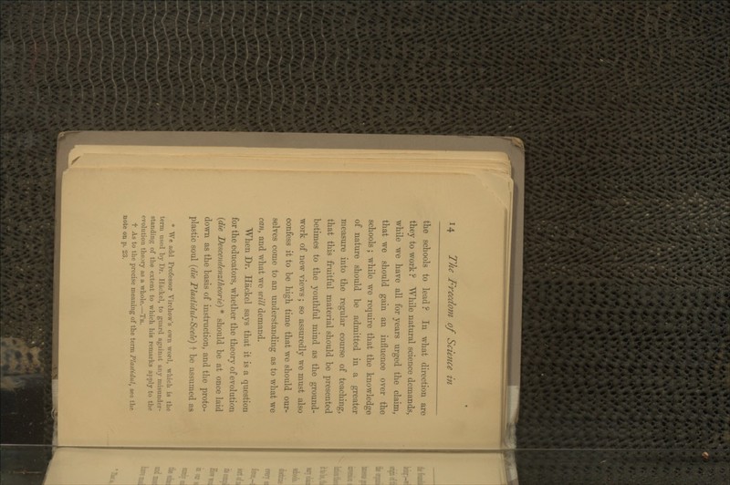 the schools to lead ? In what direction are they to work ? While natural science demands, while we have all for years urged the claim, that we should gain an influence over the schools; while we require that the knowledge of nature should be admitted in a greater measure into the regular course of teaching, that this fruitful material should be presented betimes to the youthful mind as the ground- work of new views ; so assuredly we must also confess it to be high time that we should our- selves come to an understanding as to what we can, and what we will demand. When Dr. Hackel says that it is a question for the educators, whether the theory of evolution {die Descendenztheorie) * should be at once laid down as the basis of instruction, and the proto- plastic soul {die Plastidul-Scek) f be assumed as * We add Professor Virchow's own word, wliich is the term used by Dr. Hackel, to guard agaiust any misunder- standing of the extent to which his remarks apply to the evolution theory as a whole.—Tr, t As to the precise meaning of the term Plastidul, see the note on p. 23.