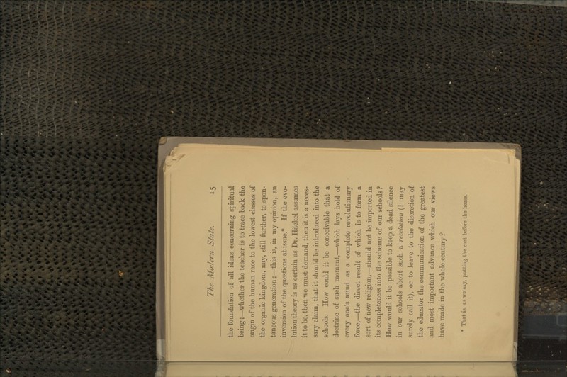 the foundation of all ideas concerning spiritual being;—whether the teacher is to trace back the origin of the human race to the lowest classes of the organic kingdom, nay, still further, to spon- taneous generation;—this is, in my opinion, an inversion of the questions at issue.* If the evo- lution theory is as certain as Dr. Hackel assumes it to be, then we must demand, then it is a neces- sary claim, that it should be introduced into the schools. How could it be conceivable that a doctrine of such moment,—which lays hold of every one's mind as a complete revolutionary force,—^the direct result of which is to form a sort of new religion,—should not be imported in its completeness into the scheme of our schools ? How would it be possible to keep a dead silence in our schools about such a revelation (I may surely call it), or to leave to the discretion of the educator the communication of the greatest and most important advance which our views have made in the whole century ? * That is, as we say, putting the cart before the horse.