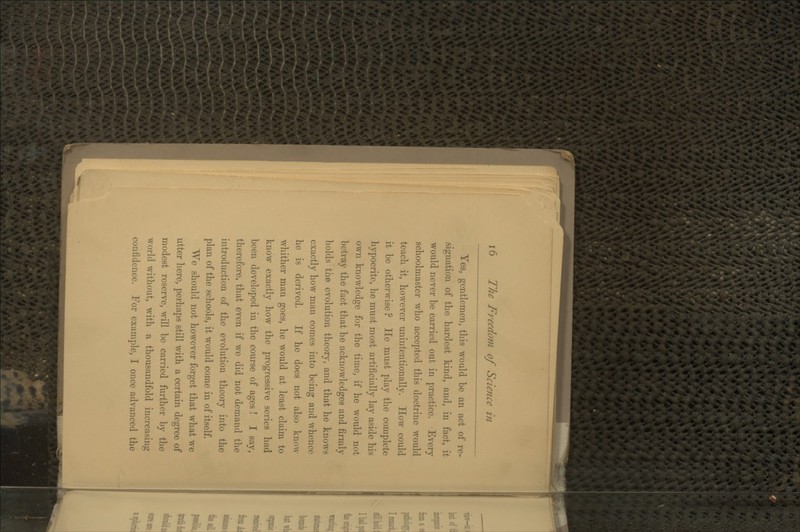 Yes, gentlemen, this would be an act of re- signation of the hardest kind, and, in fact, it would never be carried out in practice. Every schoolmaster who accepted this doctrine would teach it, however unintentionally. How could it be otherwise ? He must play the complete hypocrite, he must most artificially lay aside his own knowledge for the time, if he would not betray the fact that he acknowledges and firmly holds the evolution theory, and that he knows exactly how man comes into being and whence he is derived. If he does not also knoAv whither man goes, he would at least claim to know exactly how the progressive series had been developed in the course of ages ! I say, therefore, that even if we did not demand the introduction of the evolution theory into the plan of the schools, it would come in of itself. We should not however forget that what we utter here, perhaps still with a certain degree of modest reserve, will be carried further by the world without, with a thousandfold increasing confidence. For example, I once advanced the