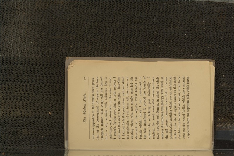 view—in opposition to the doctrine then preva- lent of the development of organic life from inorganic matter—that every cell was derived from a cell, certainly with reference first to pathology, and principally in the case of man. I remark, by the way, that in both respects I still hold this view to be quite right. But when I had put forth this proposition and formulated the origination of cell from cell, there were not wanting others, who not merely extended this statement in the organic world beyond the bounds within which I had maintained it, but who transferred it beyond the bounds of organic life, as holding good universally. I received the most wonderful communications from America and Europe, in which the whole sciences of astronomy and geology were based on the cell theory; because it was held to be im- possible, that anything which was an established truth for the life of organic nature on this earth should not be transferred to the stars, which to be sure are also round bodies, which have assumed a spherical form and represent cells, which travel