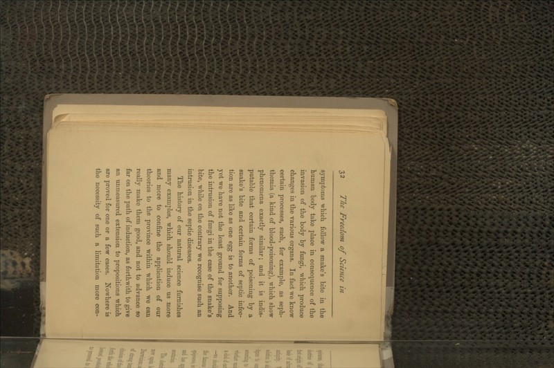 symptoms which follow a snake's bite in the human body take place in consequence of the invasion of the body by fimgi, which produce changes in the various organs. In fact we know certain processes, such, for example, as seph- themia (a kind of blood-poisoning), which show phenomena exactly similar; and it is indis- putable that certain forms of poisoning by a snake's bite and certain forms of septic infec- tion are as like as one ^^^ is to another. And yet we have not the least ground for supposing the intrusion of fungi in the case of the snake's bite, while on the contrary we recognise such an intrusion in the septic diseases. The history of our natural science furnishes many examples, which should induce us more and more to confine the application of our theories to the province within which we can really make them good, and not to advance so far on the path of induction, as forthwith to give an unmeasured extension to propositions which are proved for one or a few cases. Nowhere is the necessity of such a limitation more con-