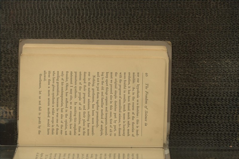 nor our hypothesis as a doctrine : this is inad- missible. As, in the course of the theories of evolution, it has been found much safer, much more fruitful in results, much more in harmony with the progress of accredited science, to dissect the original simple doctrine part by part, so must we proceed also in this case, first of all to keep apart things organic and inorganic, accord- ing to the old and familiar method of analysis, and not to put them together prematurely. Nothing, gentlemen, has been more hazard- ous in the natural sciences, nothing has more damaged their progress and their place in the esteem of the people of all countries, than a premature synthesis. In making this emphatic statement I may cite, as an example, how our founder, Oken, has suffered in the opinion, not only of his contemporaries, but also of the suc- ceeding generation, because he was one of those who have given synthesis a wider scope in their ideas than a more severe method would have allowed. Gentlemen, let us not fail to profit by the