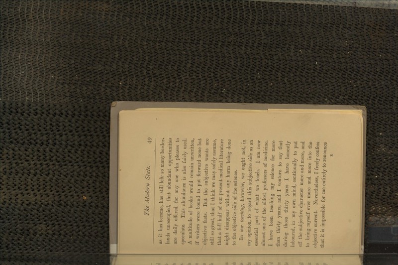 as it lias become, has still left- so many border-. lands unoccupied, that abundant opportunities are daily offered for any one who pleases to speculate. This abundance is also fairly used. A multitude of books would remain unwritten, if writers were bound to put forward none but objective facts. But the subjective wants are still so great, that I think we may safely assume, that a full half of our present medical literature might disappear without any harm being done to the objective side of the science. ff In our teachingy however, we ought not, in my opinion, to regard this subjective side as an essential part of what we teach. I am now almost one of the oldest professors of medicine. I have been teaching my science for more than thirty years, arid I venture to say that during those thirty years I have honestly laboured, in my own mind, continually to put [ off the subjective character more and more, and to bring myself ever more and more into the objective current. Nevertheless, I freely confess that it is impossible for me entirely to renounce