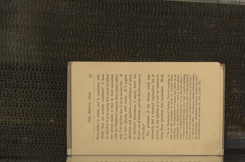 those bodies in which, and in connection with which, they are actually exhibited ? I have no objection to your saying that atoms of carbon also possess mind, or that in their connection with the Plastidule-company they acquire mind; only I do not know how I am to perceive this. It is a mere playing with words. If I explain attraction and repulsion as exhibitions of mind, as psychical phenomena, I simply throw the Psyche out of window, and the Psyche ceases to be Psyche.* The processes of the human mind may ultimately find a chemical explanation, but at present, in my opinion, it is not our business to bring these provinces into connection. Much * 'As an illustration of Professor Virchow's meaning, we may quote the conclusion at which Dr. Tyndall arrives respecting the hypothesis of a human soul, offered as an explanation or simplification of a series of obscure pheno- mena—''psychical phenomena, as he also calls them :—  If you are content to make your ' soul' a poetic rendering of a phenomenon which refuses the yoke of ordinary physical laws, /, for one, would not object to this exercise of ideality !  —' Science and Man. Presidential Address delivered before the Birmingham and. Midland Institute, October 1st, 1877.' Fortnightly Review, November 1st, 1877, p. 607.—Tk.