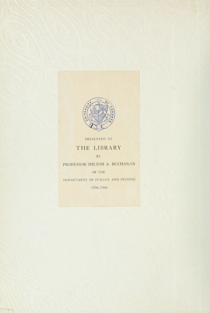 PRESENTED TO THE LIBRARY BY PROFESSOR MILTON A. BUCHANAN OF THE DEPARTMENT OF ITAI.IAN AND SPANISH 1906-1946