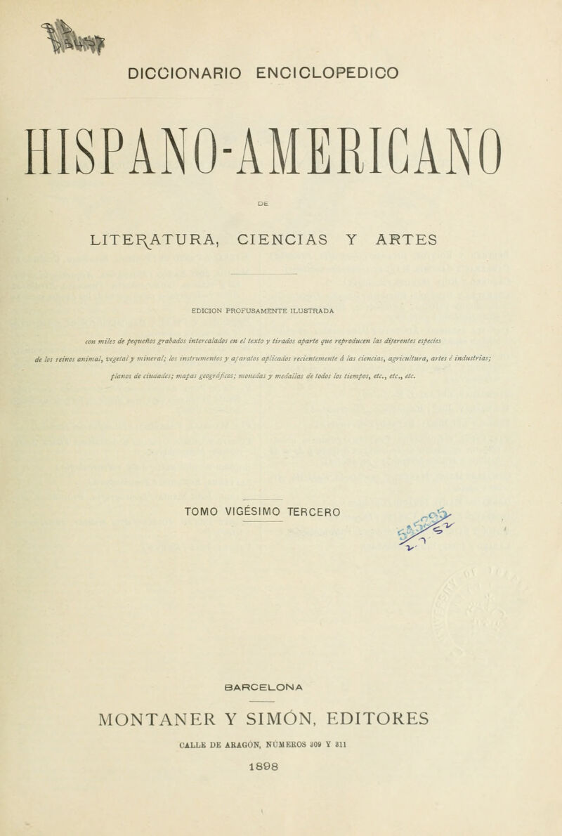 Hb» DICCIONARIO ENCICLOPÉDICO HISPANO-AMERIGANO LITEI\ATURA, CIENCIAS Y ARTES EDICIÓN PROFUSAMENTE ILUSTRADA cim miles de pequefíos grabados intercalados en el texto y tirados aparte que reproducen las diferentes especies de ¡os leinos anijiial, vegetal y mineral; los instmmeiitos y aparatos aplicados recientemente á las ciencias, agricultura, artes ¿ industrias; fíanos de ciudades; mapas geográficos; motiedas y medallas de todos los tiempos, etc., etc., etc. TOMO VIGÉSIMO TERCERO v BARCELONA MONTANER Y SIMÓN. EDITORES CALLE DE ARAGÓN, NÚMEROS 30» Y 811 1898